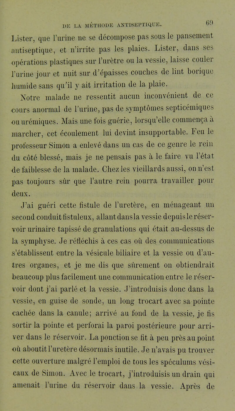 Lister, que l’urine ne se décompose pas sous le pansement antiseptique, et n’irrite pas les plaies. Lister, dans ses opérations plastiques sur l’urètre ou la vessie, laisse coulei l’urine jour et nuit sur d’épaisses couches de lint borique humide sans qu’il y ait irritation de la plaie. Notre malade ne ressentit aucun inconvénient de ce cours anormal de burine, pas de symptômes septicémiques •ou urémiques. Mais une fois guérie, lorsqu’elle commença a marcher, cet écoulement lui devint insupportable. Feu le professeur Simon a enlevé dans un cas de ce genre le rein du côté blessé, mais je ne pensais pas à le faire vu l’état de faiblesse de la malade. Chez les vieillards aussi, on n’est pas toujours sûr que l’autre rein pourra travailler pour deux. J’ai guéri cette fistule de l’uretère, en ménageant un second conduit fi stuleux, allant dans la vessie depuis le réser- voir urinaire tapissé de granulations qui était au-dessus de la symphyse. Je réfléchis à ces cas où des communications s’établissent entre la vésicule biliaire et la vessie ou d’au- tres organes, et je me dis que sûrement on obtiendrait beaucoup plus facilement une communication entre le réser- voir dont j’ai parlé et la vessie. J’introduisis donc dans la vessie, en guise de sonde, un long trocart avec sa pointe cachée dans la canule; arrivé au fond de la vessie, je fis sortir la pointe et perforai la paroi postérieure pour arri- ver dans le réservoir. La ponction se fit à peu près au point où aboutit l’uretère désormais inutile. Je n’avais pu trouver cette ouverture malgré l’emploi de tous les spéculums vési- caux de Simon. Avec le trocart, j’introduisis un drain qui amenait l’urine du réservoir dans la vessie. Après de