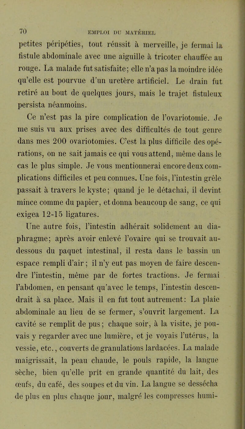 petites péripéties, tout réussit à merveille, je fermai la fistule abdominale avec une aiguille à tricoter chauffée au rouge. La malade fut satisfaite; elle n’a pas la moindre idée qu’elle est pourvue d’un uretère artificiel. Le drain fut retiré au bout de quelques jours, mais le trajet fistuleux persista néanmoins. Ce n’est pas la pire complication de l’ovariotomie. Je me suis vu aux prises avec des difficultés de tout genre dans mes 200 ovariotomies. C’est la plus difficile des opé- rations, on ne sait jamais ce qui vous attend, même dans le cas le plus simple. Je vous mentionnerai encore deux com- plications difficiles et peu connues. Une fois, l’intestin grêle passait à travers le kyste; quand je le détachai, il devint mince comme du papier, et donna beaucoup de sang, ce qui exigea 12-15 ligatures. Une autre fois, l’intestin adhérait solidement au dia- phragme; après avoir enlevé l’ovaire qui se trouvait au- dessous du paquet intestinal, il resta dans le bassin un espace rempli d’air ; il n’y eut pas moyen de faire descen- dre l’intestin, même par de fortes tractions. Je fermai l’abdomen, en pensant qu’avec le temps, l’intestin descen- drait à sa place. Mais il en fut tout autrement: La plaie abdominale au lieu de se fermer, s’ouvrit largement. La cavité se remplit de pus; chaque soir, à la visite, je pou- vais y regarder avec une lumière, et je voyais l’utérus, la vessie, etc., couverts de granulations lardacées. La malade maigrissait, la peau chaude, le pouls rapide, la langue sèche, bien qu’elle prit en grande quantité du lait, des œufs, du café, des soupes et du vin. La langue se dessécha de plus en plus chaque jour, malgré les compresses humi-
