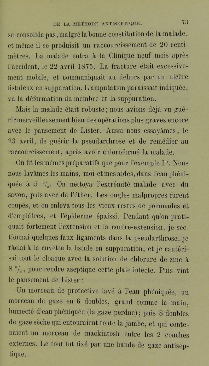 se consolida pas, malgré la bonne constitution de la malade, et même il se produisit un raccourcissement de 20 centi- mètres. La malade entra à la Clinique neuf mois après l’accident, le 22 avril 1875. La fracture était excessive- ment mobile, et communiquait au dehors par un ulcère fistuleux en suppuration. L’amputation paraissait indiquée, vu la déformation du membre et la suppuration. Mais la malade était robuste; nous avions déjà vu gué- rir merveilleusement bien des opérations plus graves encore avec le pansement de Lister. Aussi nous essayâmes, le 23 avril, de guérir la pseudarthrose et de remédier au raccourcissement, après avoir chloroformé la malade. On fit les mêmes préparatifs que pour l’exemple Ier. Nous nous lavâmes les mains, moi et mes aides, dans l’eau phéni- quée à 5 %• Ou nettoya l’extrémité malade avec du savon, puis avec de l’éther. Les ongles malpropres furent coupés, et on enleva tous les vieux restes de pommades et d’emplâtres, et l’épiderme épaissi. Pendant qu’on prati- quait fortement l’extension et la contre-extension, je sec- tionnai quelques faux ligaments dans la pseudarthrose, je râclai à la cuvette la fistule en suppuration, et je cautéri- sai tout le cloaque avec la solution de chlorure de zinc à 8 %, pour rendre aseptique cette plaie infecte. Puis vint le pansement de Lister : Un morceau de protective lavé à l’eau phéniquée, un morceau de gaze en 6 doubles, grand comme la main, humecté d’eau phéniquée (la gaze perdue) ; puis 8 doubles de gaze sèche qui entouraient toute la jambe, et qui conte- naient un morceau de mackintosh entre les 2 couches externes. Le tout fut fixé par une bande de gaze antisep- tique.