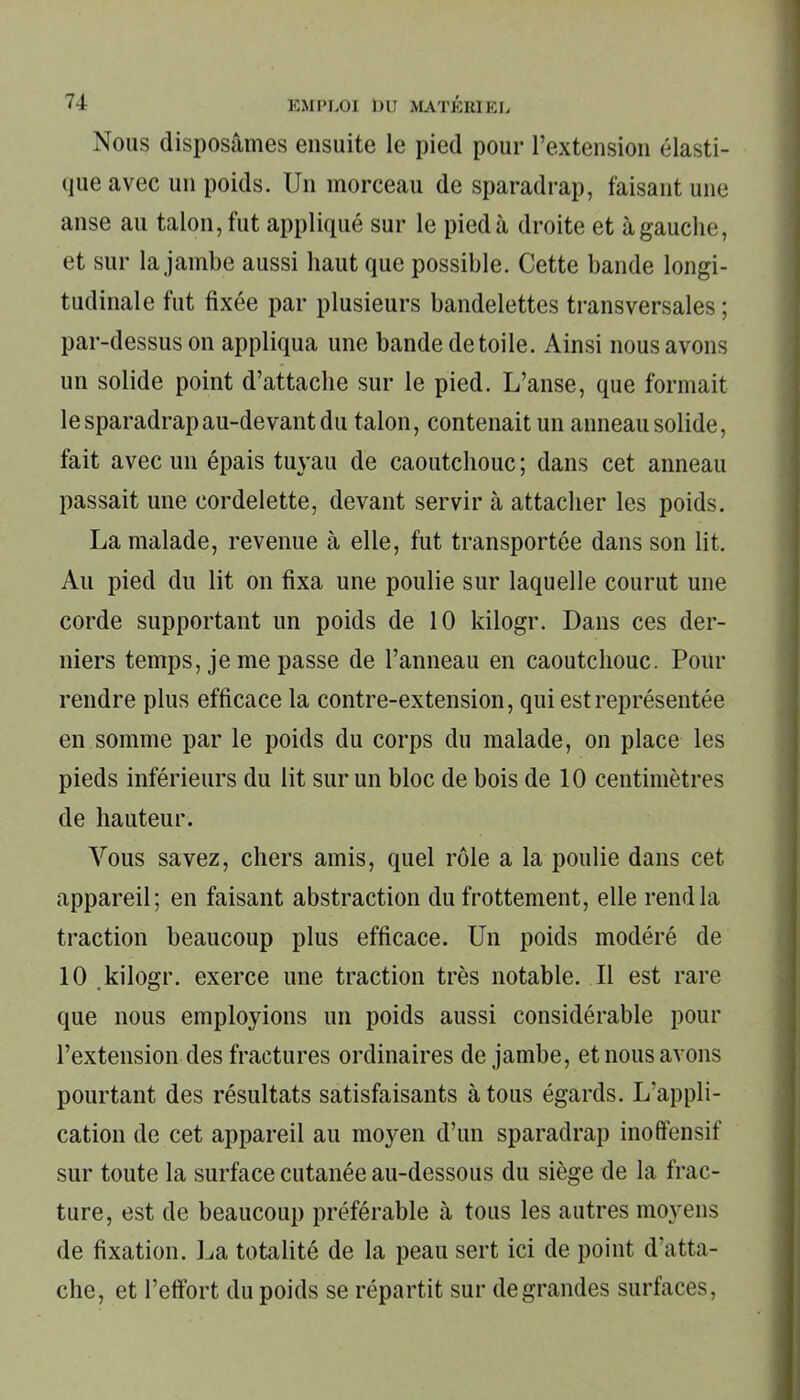 Nous disposâmes ensuite le pied pour l’extension élasti- que avec un poids. Un morceau de sparadrap, faisant une anse au talon, fut appliqué sur le pied à droite et à gauche, et sur la jambe aussi haut que possible. Cette bande longi- tudinale fut fixée par plusieurs bandelettes transversales ; par-dessus on appliqua une bande de toile. Ainsi nous avons un solide point d’attache sur le pied. L’anse, que formait le sparadrap au-devant du talon, contenait un anneau solide, fait avec un épais tuyau de caoutchouc ; dans cet anneau passait une cordelette, devant servir à attacher les poids. La malade, revenue à elle, fut transportée dans son lit. Au pied du lit on fixa une poulie sur laquelle courut une corde supportant un poids de 10 kilogr. Dans ces der- niers temps, je me passe de l’anneau en caoutchouc. Pour rendre plus efficace la contre-extension, qui est représentée en somme par le poids du corps du malade, on place les pieds inférieurs du lit sur un bloc de bois de 10 centimètres de hauteur. Vous savez, chers amis, quel rôle a la poulie dans cet appareil; en faisant abstraction du frottement, elle rend la traction beaucoup plus efficace. Un poids modéré de 10 kilogr. exerce une traction très notable. Il est rare que nous employions un poids aussi considérable pour l’extension des fractures ordinaires de jambe, et nous avons pourtant des résultats satisfaisants à tous égards. L’appli- cation de cet appareil au moyen d’un sparadrap inoffensif sur toute la surface cutanée au-dessous du siège de la frac- ture, est de beaucoup préférable à tous les autres moyens de fixation. La totalité de la peau sert ici de point d'atta- che, et l’effort du poids se répartit sur degrandes surfaces,