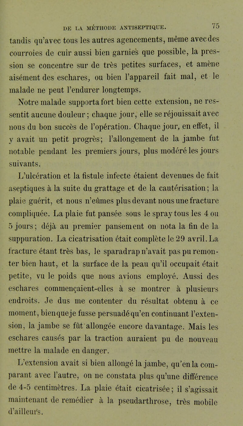 tandis qu’avec tous les autres agencements, même avec des courroies de cuir aussi bien garnies que possible, la pres- sion se concentre sur de très petites surfaces, et amène aisément des eschares, ou bien l’appareil fait mal, et le malade ne peut l’endurer longtemps. Notre malade supporta fort bien cette extension, ne res- sentit aucune douleur ; chaque jour, elle se réjouissait avec nous du bon succès de l’opération. Chaque jour, en effet, il y avait un petit progrès; l’allongement de la jambe fut notable pendant les premiers jours, plus modéré les jours suivants. L’ulcération et la fistule infecte étaient devenues de fait aseptiques à la suite du grattage et de la cautérisation ; la plaie guérit, et nous n’eûmes plus devant nous une fracture compliquée. La plaie fut pansée sous le spray tous les 4 ou 5 jours; déjà au premier pansement on nota la fin de la suppuration. La cicatrisation était complète le 29 avril. La fracture étant très bas, le sparadrap n’avait pas pu remon- ter bien haut, et la surface de la peau qu’il occupait était petite, vu le poids que nous avions employé. Aussi des eschares commençaient-elles à se montrer à plusieurs endroits. Je dus me contenter du résultat obtenu à ce moment, bienqueje fusse persuadé qu’en continuant l’exten- sion, la jambe se fût allongée encore davantage. Mais les eschares causés par la traction auraient pu de nouveau mettre la malade en danger. L’extension avait si bien allongé la jambe, qu’en la com- parant avec l’autre, on ne constata plus qu’une différence de 4-5 centimètres. La plaie était cicatrisée; il s’agissait maintenant de remédier à la pseudarthrose, très mobile d’ailleurs.