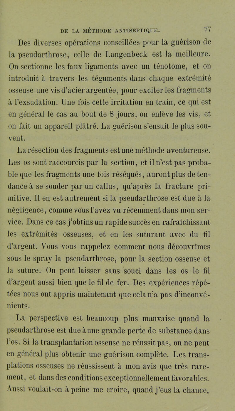 Des diverses opérations conseillées pour la guérison de la pseudarthrose, celle de Langenbeck est la meilleure. On sectionne les faux ligaments avec un ténotome, et on introduit à travers les téguments dans chaque extrémité osseuse une vis d’acier argentée, pour exciter les fragments à l’exsudation. Une fois cette irritation en train, ce qui est en général le cas au bout de 8 jours, on enlève les vis, et on fait un appareil plâtré. La guérison s’ensuit le plus sou- vent. La résection des fragments est une méthode aventureuse. Les os sont raccourcis par la section, et il n’est pas proba- ble que les fragments une fois réséqués, auront plus de ten- dance à se souder par un callus, qu’après la fracture pri- mitive. Il en est autrement si la pseudarthrose est due à la négligence, comme vous l’avez vu récemment dans mon ser- vice. Dans ce cas j’obtins un rapide succès en rafraîchissant les extrémités osseuses, et en les suturant avec du fil d’argent. Vous vous rappelez comment nous découvrîmes sous le spray la pseudarthrose, pour la section osseuse et la suture. On peut laisser sans souci dans les os le fil d’argent aussi bien que le fil de fer. Des expériences répé- tées nous ont appris maintenant que cela n’a pas d’inconvé- nients. La perspective est beaucoup plus mauvaise quand la pseudarthrose est due à une grande perte de substance dans l’os. Si la transplantation osseuse ne réussit pas, on ne peut en général plus obtenir une guérison complète. Les trans- plations osseuses ne réussissent à mon avis que très rare- ment, et dans des conditions exceptionnellement favorables. Aussi voulait-on à peine me croire, quand j’eus la chance.