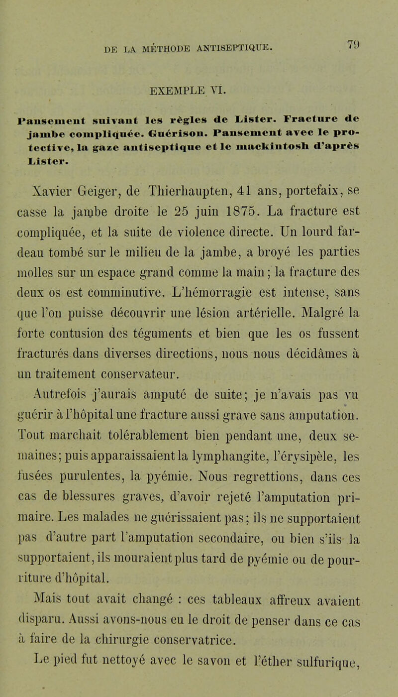 7<> EXEMPLE VI. Pansement suivant les règles de Lister. Fracture de jambe compliquée. Guérison. Pansement avec le pro- tective, la gaze antiseptique et le mackintosh d’après Lister. Xavier Geiger, de Thierhaupten, 41 ans, portefaix, se casse la jambe droite le 25 juin 1875. La fracture est compliquée, et la suite de violence directe. Un lourd far- deau tombé sur le milieu de la jambe, a broyé les parties molles sur un espace grand comme la main ; la fracture des deux os est comminutive. L’hémorragie est intense, sans que Ton puisse découvrir une lésion artérielle. Malgré la forte contusion des téguments et bien que les os fussent fracturés dans diverses directions, nous nous décidâmes à un traitement conservateur. Autrefois j’aurais amputé de suite; je n’avais pas vu guérir à l’hôpital une fracture aussi grave sans amputation. Tout marchait tolérablement bien pendant une, deux se- maines; puis apparaissaient la lymphangite, l’érysipèle, les fusées purulentes, la pyémie. Nous regrettions, dans ces cas de blessures graves, d’avoir rejeté l’amputation pri- maire. Les malades ne guérissaient pas ; ils ne supportaient pas d’autre part l’amputation secondaire, ou bien s’ils la supportaient, ils mouraient plus tard de pyémie ou de pour- riture d’hôpital. Mais tout avait changé : ces tableaux affreux avaient disparu. Aussi avons-nous eu le droit de penser dans ce cas à faire de la chirurgie conservatrice. Le pied fut nettoyé avec le savon et l’éther sulfurique,