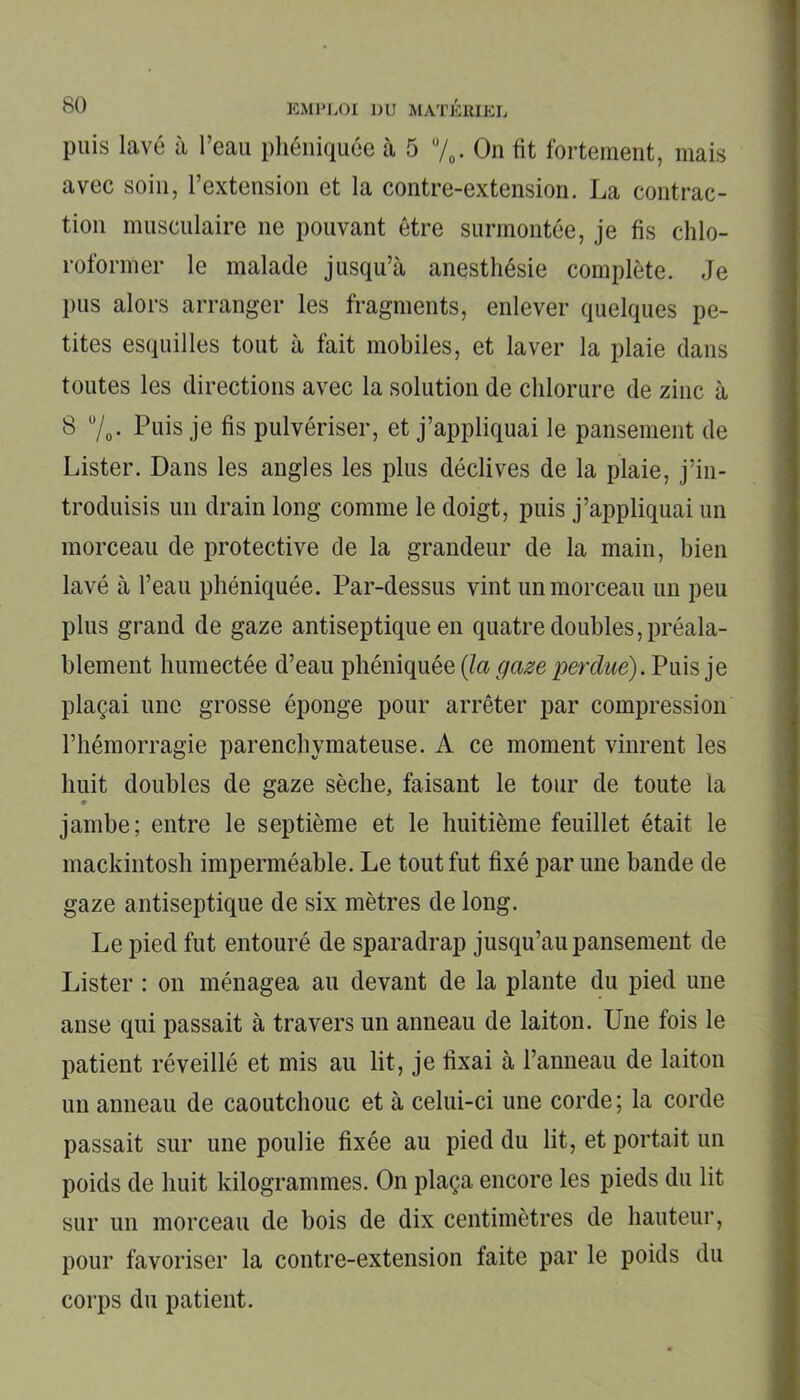 puis lavé à l’eau phéniquée à 5 %. On fit fortement, mais avec soin, l’extension et la contre-extension. La contrac- tion musculaire ne pouvant être surmontée, je fis chlo- roformer le malade jusqu’à anesthésie complète. Je pus alors arranger les fragments, enlever quelques pe- tites esquilles tout à fait mobiles, et laver la plaie dans toutes les directions avec la solution de chlorure de zinc à 8 u/o- Puis je fis pulvériser, et j’appliquai le pansement de Lister. Dans les angles les plus déclives de la plaie, j’in- troduisis un drain long comme le doigt, puis j’appliquai un morceau de protective de la grandeur de la main, bien lavé à l’eau phéniquée. Par-dessus vint un morceau un peu plus grand de gaze antiseptique en quatre doubles, préala- blement humectée d’eau phéniquée (la gaze perdue). Puis je plaçai une grosse éponge pour arrêter par compression l’hémorragie parenchymateuse. A ce moment vinrent les huit doubles de gaze sèche, faisant le tour de toute la » jambe; entre le septième et le huitième feuillet était le mackintosh imperméable. Le tout fut fixé par une bande de gaze antiseptique de six mètres de long. Le pied fut entouré de sparadrap jusqu’au pansement de Lister : on ménagea au devant de la plante du pied une anse qui passait à travers un anneau de laiton. Une fois le patient réveillé et mis au lit, je fixai à l’anneau de laiton un anneau de caoutchouc et à celui-ci une corde ; la corde passait sur une poulie fixée au pied du lit, et portait un poids de huit kilogrammes. On plaça encore les pieds du lit sur un morceau de bois de dix centimètres de hauteur, pour favoriser la contre-extension faite par le poids du corps du patient.