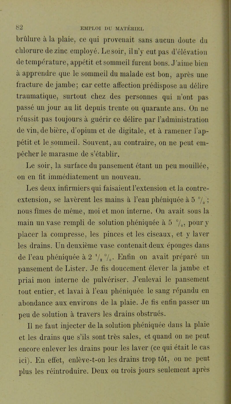 brûlure à la plaie, ce qui provenait sans aucun doute du chlorure de zinc employé. Le soir, il n’y eut pas d’élévation de température, appétit et sommeil furent bons. J’aime bien a apprendre que le sommeil du malade est bon, après une fracture de jambe; car cette affection prédispose au délire traumatique, surtout chez des personnes qui n’ont pas passé un jour au lit depuis trente ou quarante ans. On 11e réussit pas toujours à guérir ce délire par l’administration de vin, de bière, d’opium et de digitale, et à ramener l’ap- pétit et le sommeil. Souvent, au contraire, on ne peut em- pêcher le marasme de s’établir. Le soir, la surface du pansement étant un peu mouillée, 011 en fit immédiatement un nouveau. Les deux infirmiers qui faisaient l’extension et la contre- extension, se lavèrent les mains à l’eau phéniquée à 5 % 1 nous fîmes de même, moi et mon interne. On avait sous la main un vase rempli de solution phéniquée à 5 °/0, pour y placer la compresse, les pinces et les ciseaux, et y laver les drains. Un deuxième vase contenait deux éponges dans de l’eau phéniquée à 2 ‘/s °/0. Enfin on avait préparé un pansement de Lister. Je fis doucement élever la jambe et priai mon interne de pulvériser. J’enlevai le pansement tout entier, et lavai à l’eau phéniquée le sang répandu en abondance aux environs de la plaie. Je fis enfin passer un peu de solution à travers les drains obstrués. 11 ne faut injecter de la solution phéniquée dans la plaie et les drains que s’ils sont très sales, et quand on 11e peut encore enlever les drains pour les laver (ce qui était le cas ici). E11 effet, enlève-t-011 les drains trop tôt, 011 ne peut plus les réintroduire. Deux ou trois jours seulement après