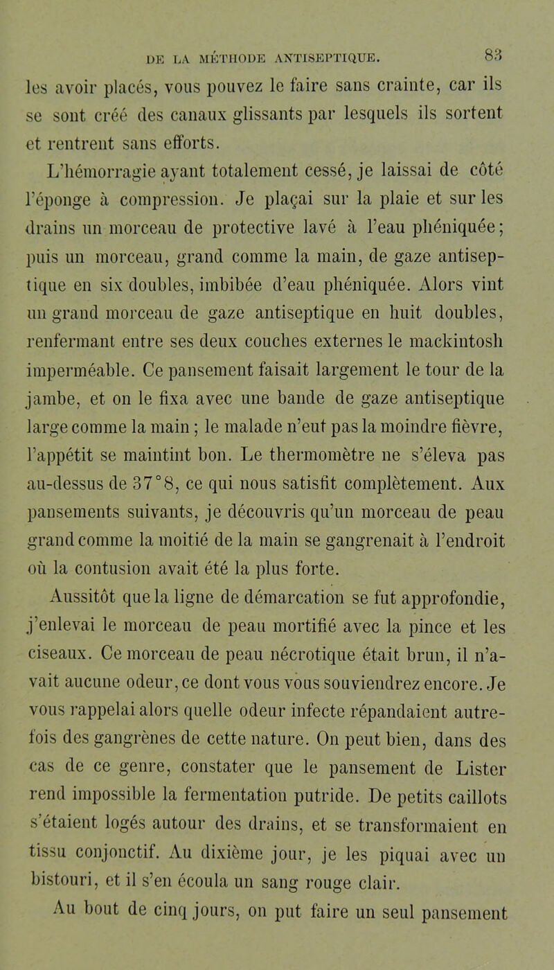 les avoir placés, vous pouvez le faire sans crainte, car ils se sont créé des canaux glissants par lesquels ils sortent et rentrent sans efforts. L’hémorragie ayant totalement cessé, je laissai de côté l’éponge à compression. Je plaçai sur la plaie et sur les drains un morceau de protective lavé à l’eau pliéniquée ; puis un morceau, grand comme la main, de gaze antisep- tique en six doubles, imbibée d’eau pliéniquée. Alors vint un grand morceau de gaze antiseptique en huit doubles, renfermant entre ses deux couches externes le mackintosh imperméable. Ce pansement faisait largement le tour de la jambe, et on le fixa avec une bande de gaze antiseptique large comme la main ; le malade n’eut pas la moindre fièvre, l’appétit se maintint bon. Le thermomètre ne s’éleva pas au-dessus de 37°8, ce qui nous satisfit complètement. Aux pansements suivants, je découvris qu’un morceau de peau grand comme la moitié de la main se gangrenait à l’endroit où la contusion avait été la plus forte. Aussitôt que la ligne de démarcation se fut approfondie, j’enlevai le morceau de peau mortifié avec la pince et les ciseaux. Ce morceau de peau nécrotique était brun, il n’a- vait aucune odeur, ce dont vous vous souviendrez encore. Je vous rappelai alors quelle odeur infecte répandaient autre- fois des gangrènes de cette nature. On peut bien, dans des cas de ce genre, constater que le pansement de Lister rend impossible la fermentation putride. De petits caillots s’étaient logés autour des drains, et se transformaient en tissu conjonctif. Au dixième jour, je les piquai avec un bistouri, et il s’en écoula un sang rouge clair. Au bout de cinq jours, on put faire un seul pansement