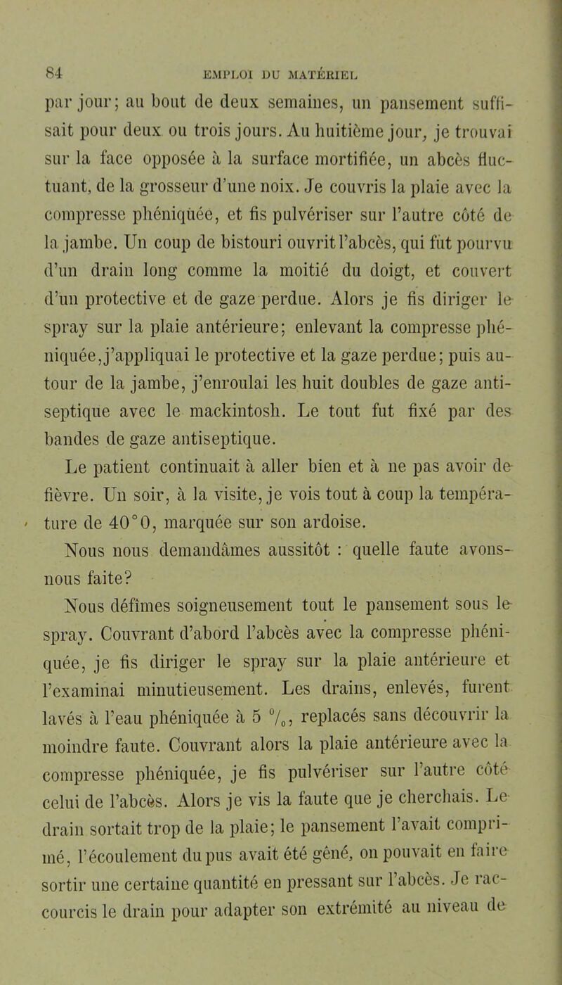 par jour; au bout de deux semaines, un pansement suffi- sait pour deux ou trois jours. Au huitième jour, je trouvai sur la face opposée à la surface mortifiée, un abcès fluc- tuant, de la grosseur d’une noix. Je couvris la plaie avec la compresse phéniquée, et fis pulvériser sur l’autre côté de la jambe. Un coup de bistouri ouvrit l’abcès, qui fut pourvu d’un drain long comme la moitié du doigt, et couvert d’un protective et de gaze perdue. Alors je fis diriger le spray sur la plaie antérieure ; enlevant la compresse plié- niquée,j’appliquai le protective et la gaze perdue; puis au- tour de la jambe, j’enroulai les huit doubles de gaze anti- septique avec le mackintosh. Le tout fut fixé par des bandes de gaze antiseptique. Le patient continuait à aller bien et à 11e pas avoir de fièvre. U11 soir, à la visite, je vois tout à coup la tempéra- ' ture de 40°0, marquée sur son ardoise. Nous nous demandâmes aussitôt : quelle faute avons- nous faite? Nous défîmes soigneusement tout le pansement sous le spray. Couvrant d’abord l’abcès avec la compresse pliéni- quée, je fis diriger le spray sur la plaie antérieure et l’examinai minutieusement. Les drains, enlevés, furent lavés à l’eau phéniquée à 5 %, replacés sans découvrir la moindre faute. Couvrant alors la plaie antérieure avec la compresse phéniquée, je fis pulvériser sur l’autre côté celui de l’abcès. Alors je vis la faute que je cherchais. Le drain sortait trop de la plaie; le pansement l’avait compri- mé, l’écoulement du pus avait été gêné, on pouvait en faire sortir une certaine quantité en pressant sur 1 abcès. Je 1 ac- courcis le drain pour adapter son extrémité au niveau de