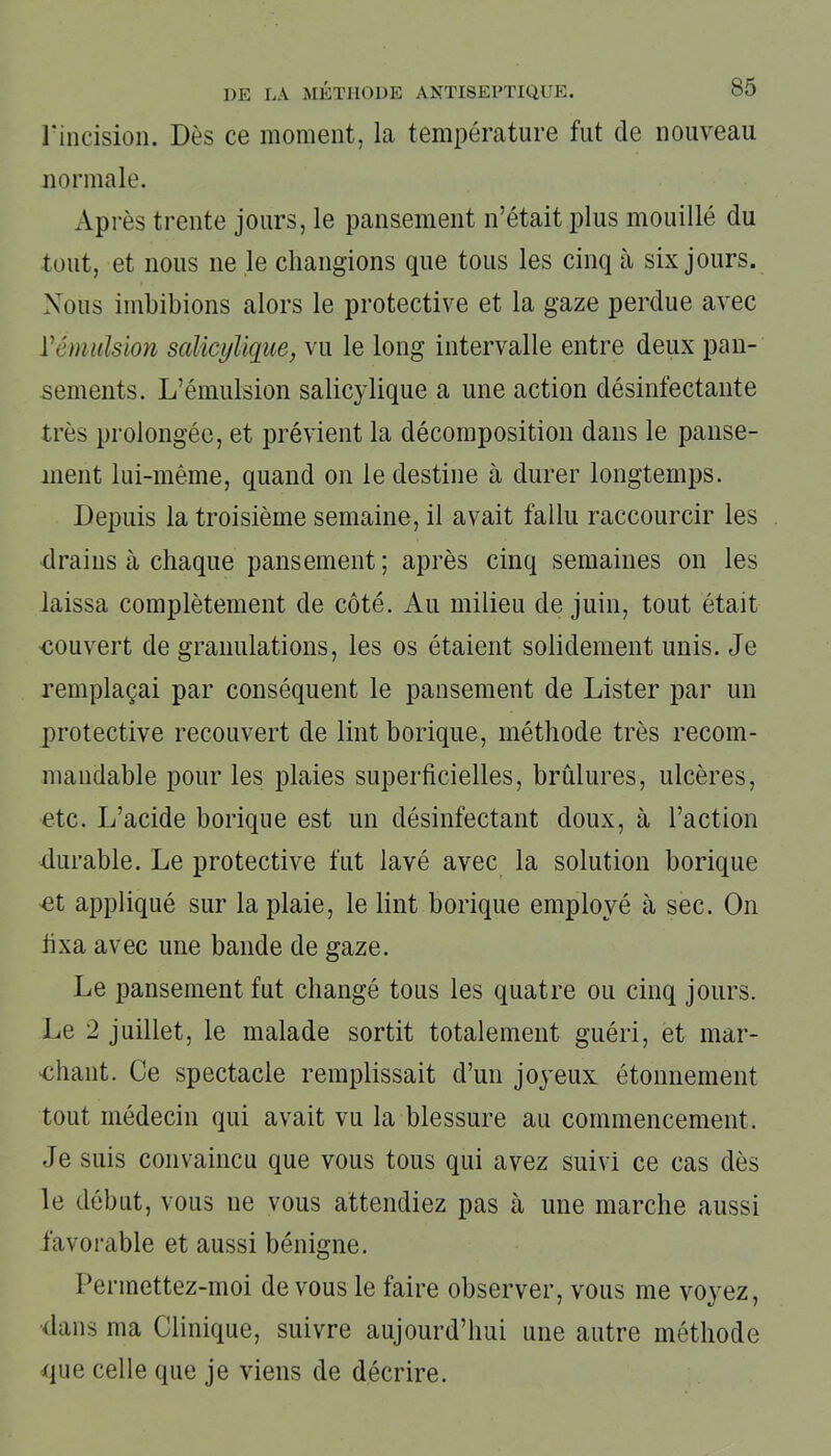 l'incision. Dès ce moment, la température fut de nouveau normale. Après trente jours, le pansement n’était plus mouillé du tout, et nous 11e le changions que tous les cinq à six jours. Nous imbibions alors le protective et la gaze perdue avec Vémulsion salicylique, vu le long intervalle entre deux pan- sements. L’émulsion salicylique a une action désinfectante très prolongée, et prévient la décomposition dans le panse- ment lui-même, quand on le destine à durer longtemps. Depuis la troisième semaine, il avait fallu raccourcir les drains à chaque pansement; après cinq semaines on les laissa complètement de côté. Au milieu de juin, tout était couvert de granulations, les os étaient solidement unis. Je remplaçai par conséquent le pansement de Lister par un protective recouvert de lint borique, méthode très recom- mandable pour les plaies superficielles, brûlures, ulcères, etc. L’acide borique est un désinfectant doux, à l’action durable. Le protective fut lavé avec la solution borique et appliqué sur la plaie, le lint borique employé à sec. O11 fixa avec une bande de gaze. Le pansement fut changé tous les quatre ou cinq jours. Le 2 juillet, le malade sortit totalement guéri, et mar- chant. Ce spectacle remplissait d’un joyeux étonnement tout médecin qui avait vu la blessure au commencement. Je suis convaincu que vous tous qui avez suivi ce cas dès le début, vous 11e vous attendiez pas à une marche aussi favorable et aussi bénigne. Permettez-moi de vous le faire observer, vous me voyez, dans ma Clinique, suivre aujourd’hui une autre méthode que celle que je viens de décrire.