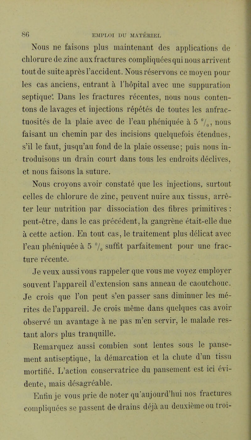 Nous ne faisons plus maintenant des applications de chlorure de zinc aux fractures compliquées qui nous arrivent tout de suite après l’accident. Nous réservons ce moyen pour les cas anciens, entrant il l’hôpital avec une suppuration septique*. Dans les fractures récentes, nous nous conten- tons de lavages et injections répétés de toutes les anfrac- tuosités de la plaie avec de l’eau phéniquée à 5 °/0, nous faisant un chemin par des incisions quelquefois étendues, s’il le faut, jusqu’au fond de la plaie osseuse; puis nous in- troduisons un drain court dans tous les endroits déclives, et nous faisons la suture. Nous croyons avoir constaté que les injections, surtout celles de chlorure de zinc, peuvent nuire aux tissus, arrê- ter leur nutrition par dissociation des fibres primitives : peut-être, dans le cas précédent, la gangrène était-elle due à cette action. En tout cas, le traitement plus délicat avec l’eau phéniquée à 5 % suffit parfaitement pour une frac- ture récente. Je veux aussi vous rappeler que vous me voyez employer souvent l’appareil d’extension sans anneau de caoutchouc. Je crois que l’on peut s’en passer sans diminuer les mé- rites de l’appareil. Je crois même dans quelques cas avoir observé un avantage à ne pas m’en servir, le malade res- tant alors plus tranquille. Remarquez aussi combien sont lentes sous le panse- ment antiseptique, la démarcation et la chute d’un tissu mortifié. L’action conservatrice du pansement est ici évi- dente, mais désagréable. Enfin je vous prie de noter qu’aujourd’hui nos fractures compliquées se passent de drains déjà au deuxième ou tioi-