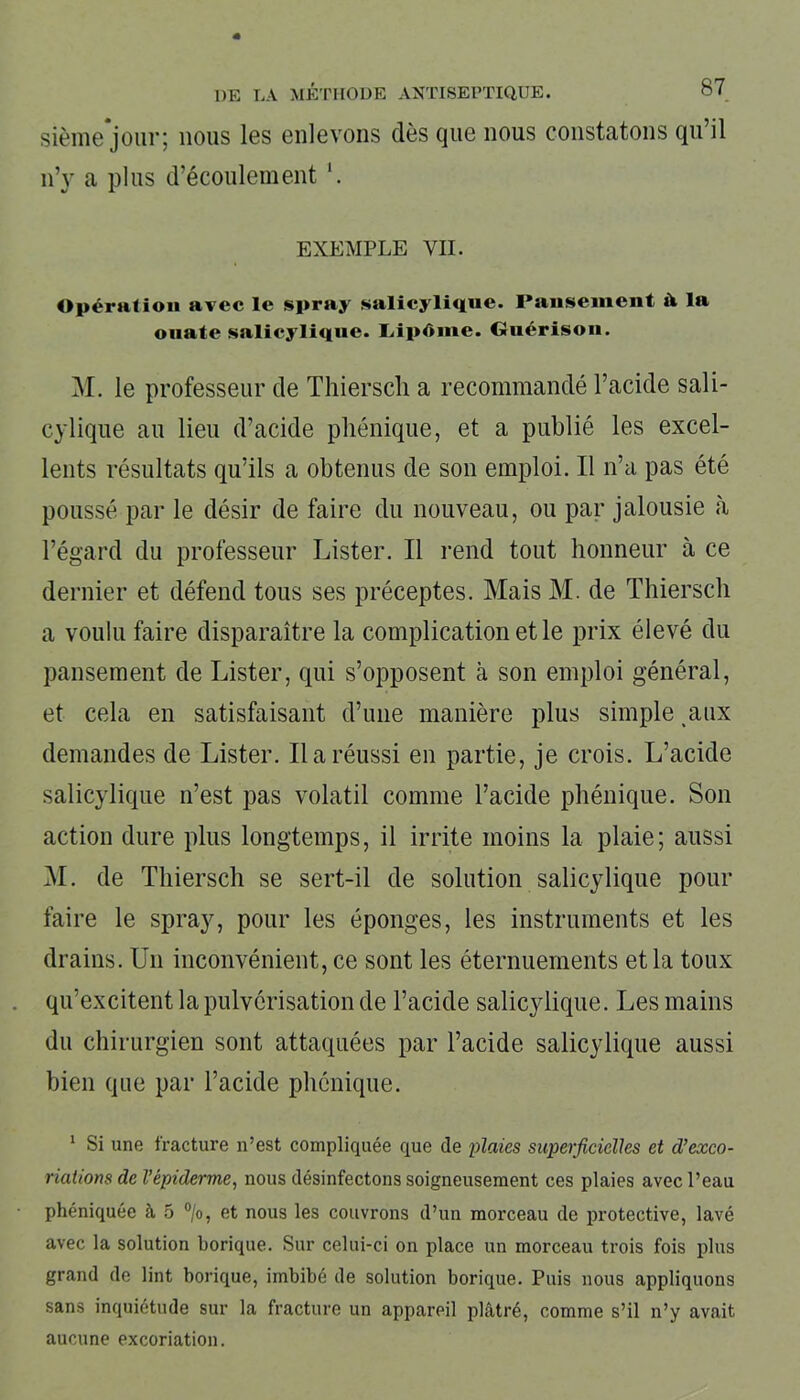 sième jour; nous les enlevons dès (jue nous constatons qu il n’y a plus d'écoulement \ EXEMPLE VII. Opération avec le spray salicylique. Pansement à la ouate salicylique. Liipôme. Guérison. M. le professeur de Thiersch a recommandé l’acide sali- cylique au lieu d’acide phénique, et a publié les excel- lents résultats qu’ils a obtenus de son emploi. Il n’a pas été poussé par le désir de faire du nouveau, ou par jalousie à l’égard du professeur Lister. Il rend tout honneur à ce dernier et défend tous ses préceptes. Mais M. de Thiersch a voulu faire disparaître la complication et le prix élevé du pansement de Lister, qui s’opposent à son emploi général, et cela en satisfaisant d’une manière plus simple aux demandes de Lister. Il a réussi en partie, je crois. L’acide salicylique n’est pas volatil comme l’acide phénique. Son action dure plus longtemps, il irrite moins la plaie; aussi M. de Thiersch se sert-il de solution salicylique pour faire le spray, pour les éponges, les instruments et les drains. Un inconvénient, ce sont les éternuements et la toux qu’excitent la pulvérisation de l’acide salicylique. Les mains du chirurgien sont attaquées par l’acide salicylique aussi bien que par l’acide phénique. 1 Si une fracture n’est compliquée que de plaies superficielles et d’exco- riations de l’épiderme, nous désinfectons soigneusement ces plaies avec l’eau phéniquée à 5 °/o, et nous les couvrons d’un morceau de protective, lavé avec la solution borique. Sur celui-ci on place un morceau trois fois plus grand de lint borique, imbibé de solution borique. Puis nous appliquons sans inquiétude sur la fracture un appareil plâtré, comme s’il n’y avait aucune excoriation.