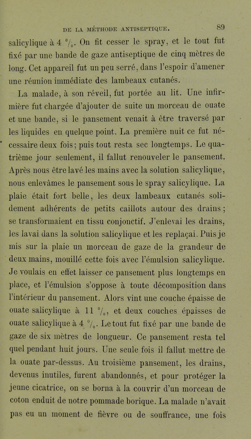 saKcylique à 4 %. On fit cesser le spray, et le tout fut fixé par une bande de gaze antiseptique de cinq mètres de long. Cet appareil fut un peu serré, dans l’espoir d’amener une réunion immédiate des lambeaux cutanés. La malade, à son réveil, fut portée au lit. Une infir- mière fut chargée d’ajouter de suite un morceau de ouate et une bande, si le pansement venait à être traversé par les liquides en quelque point. La première nuit ce fut né- cessaire deux fois; puis tout resta sec longtemps. Le qua- trième jour seulement, il fallut renouveler le pansement. Après nous être lavé les mains avec la solution salicylique, nous enlevâmes le pansement sous le spray salicylique. La plaie était fort belle, les deux lambeaux cutanés soli- dement adhérents de petits caillots autour des drains ; se transformaient en tissu conjonctif. J’enlevai les drains, les lavai dans la solution salicylique et les replaçai. Puis je mis sur la plaie un morceau de gaze de la grandeur de deux mains, mouillé cette fois avec l’émulsion salicylique. Je voulais en effet laisser ce pansement plus longtemps en place, et l’émulsion s’oppose à toute décomposition dans l’intérieur du pansement. Alors vint une couche épaisse de ouate salicylique à 11 % » et deux couches épaisses de ouate salicylique à 4 °/0. Le tout fut fixé par une bande de gaze de six mètres de longueur. Ce pansement resta tel quel pendant huit jours. Une seule fois il fallut mettre de la ouate par-dessus. Au troisième pansement, les drains, devenus inutiles, furent abandonnés, et pour protéger la jeune cicatrice, on se borna à la couvrir d’un morceau de coton enduit de notre pommade borique. La malade n’avait pas eu un moment de fièvre ou de souffrance, une fois