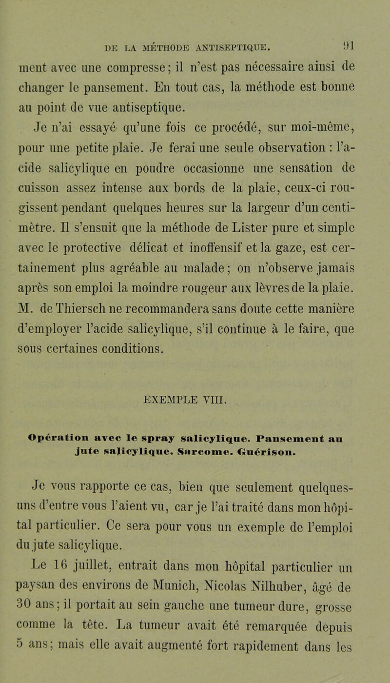 ment avec une compresse; il n’est pas nécessaire ainsi de changer le pansement. En tout cas, la méthode est bonne au point de vue antiseptique. Je n’ai essayé' qu’une fois ce procédé, sur moi-même, pour une petite plaie. Je ferai une seule observation : l’a- cide salicylique en poudre occasionne une sensation de cuisson assez intense aux bords de la plaie, ceux-ci rou- gissent pendant quelques heures sur la largeur d’un centi- mètre. Il s’ensuit que la méthode de Lister pure et simple avec le protective délicat et inofifensif et la gaze, est cer- tainement plus agréable au malade ; on n’observe jamais après son emploi la moindre rougeur aux lèvres de la plaie. M. de Thiersch ne recommandera sans doute cette manière d’employer l’acide salicylique, s’il continue à le faire, que sous certaines conditions. EXEMPLE VIII. Opération avec le spray salicylique. Pansement au jute salicylique. Sarcome. Guérison. Je vous rapporte ce cas, bien que seulement quelques- uns d’entre vous l’aient vu, car je l’ai traité dans mon hôpi- tal particulier. Ce sera pour vous un exemple de l’emploi du jute salicylique. Le 16 juillet, entrait dans mon hôpital particulier un paysan des environs de Munich, Nicolas Nilhuber, âgé de 30 ans; il portait au sein gauche une tumeur dure, grosse comme la tête. lia tumeur avait été remarquée depuis 5 ans ; mais elle avait augmenté fort rapidement dans les