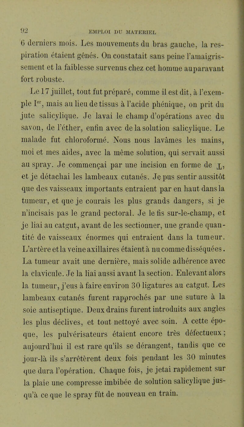 0 derniers mois. Les mouvements du bras gauche, la res- piration étaient gênés. O11 constatait sans peine l’amaigris- sement et la faiblesse survenus chez cet homme auparavant fort robuste. Le 17 juillet, tout fut préparé, comme il est dit, à l’exem- ple Ier, mais au lieu de tissus à l’acide phénique, on prit du jute salicylique. Je lavai le champ d’opérations avec du savon, de l’éther, enfin avec de la solution salicylique. Le malade fut chloroformé. Nous nous lavâmes les mains, moi et mes aides, avec la même solution, qui servait aussi au spray. Je commençai par une incision en forme de Xj et je détachai les lambeaux cutanés. Je pus sentir aussitôt que des vaisseaux importants entraient par en haut dans la tumeur, et que je courais les plus grands dangers, si je n’incisais pas le grand pectoral. Je le fis sur-le-champ, et je liai au catgut, avant de les sectionner, une grande quan- tité de vaisseaux énormes qui entraient dans la tumeur. L’artère et la veine axillaires étaient à nu comme disséquées. La tumeur avait une dernière, mais solide adhérence avec la clavicule. Je la liai aussi avant la section. Enlevant alors la tumeur, j’eus à faire environ 30 ligatures au catgut. Les lambeaux cutanés furent rapprochés par une suture à la soie antiseptique. Deux drains furent introduits aux angles les plus déclives, et tout nettoyé avec soin. A cette épo- que, les pulvérisateurs étaient encore très défectueux; aujourd’hui il est rare qu’ils se dérangent, tandis que ce jour-là ils s’arrêtèrent deux fois pendant les 30 minutes que dura l’opération. Chaque fois, je jetai rapidement sur la plaie une compresse imbibée de solution salicylique jus- qu’à ce que le spray fût de nouveau en train.