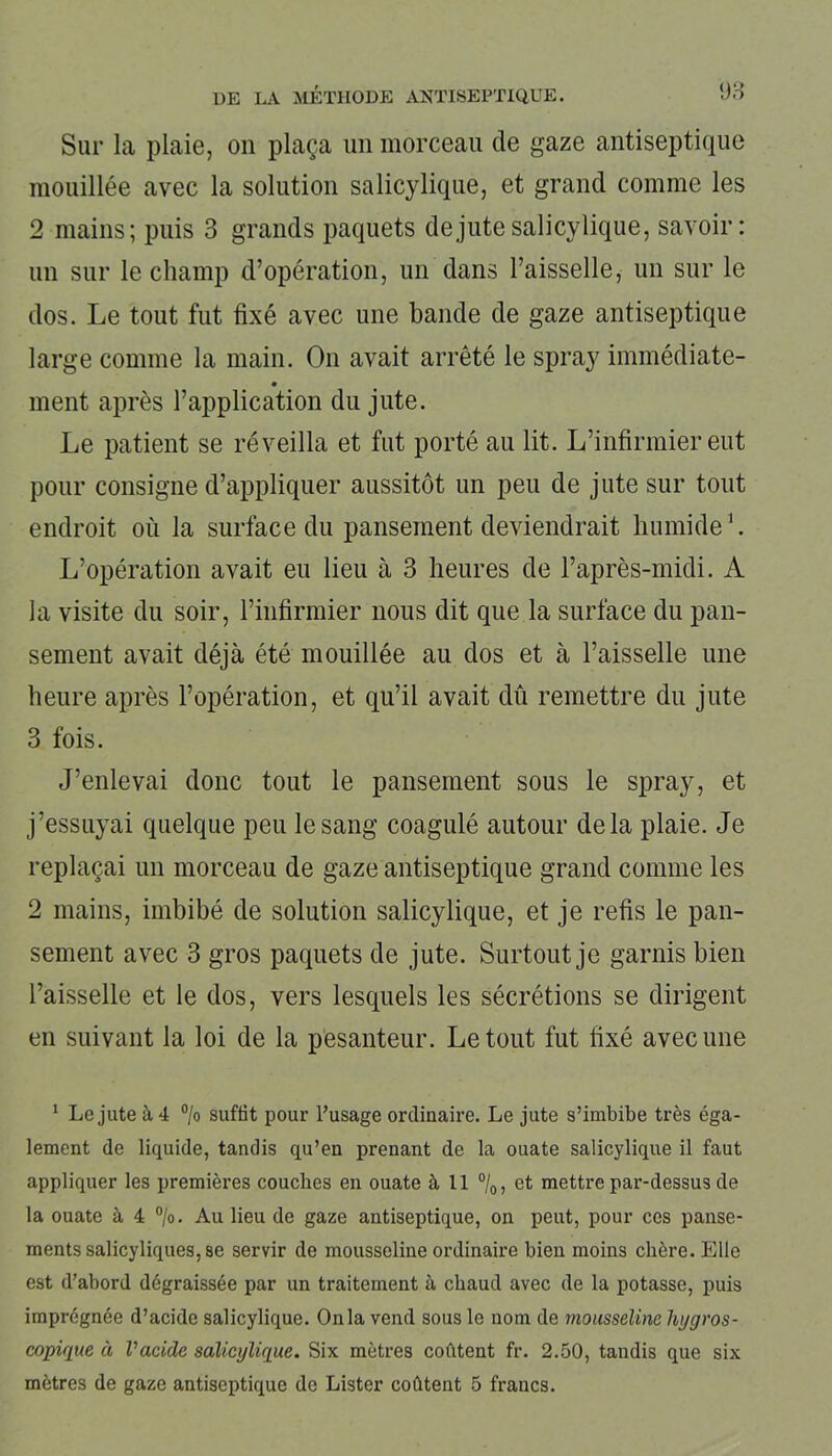 Sur la plaie, on plaça un morceau de gaze antiseptique mouillée avec la solution salicylique, et grand comme les 2 mains; puis 3 grands paquets de jute salicylique, savoir: un sur le champ d’opération, un dans l’aisselle, un sur le dos. Le tout fut fixé avec une bande de gaze antiseptique large comme la main. O11 avait arrêté le spray immédiate- ment après l’application du jute. Le patient se réveilla et fut porté au lit. L’infirmier eut pour consigne d’appliquer aussitôt un peu de jute sur tout endroit où la surface du pansement deviendrait humide1. L’opération avait eu lieu à 3 heures de l’après-midi. A la visite du soir, l’infirmier nous dit que la surface du pan- sement avait déjà été mouillée au dos et à l’aisselle une heure après l’opération, et qu’il avait dû remettre du jute 3 fois. J’enlevai donc tout le pansement sous le spray, et j’essuyai quelque peu le sang coagulé autour delà plaie. Je replaçai un morceau de gaze antiseptique grand comme les 2 mains, imbibé de solution salicylique, et je refis le pan- sement avec 3 gros paquets de jute. Surtout je garnis bien l’aisselle et le dos, vers lesquels les sécrétions se dirigent en suivant la loi de la pesanteur. Le tout fut fixé avec une 1 Le jute à 4 % suffit pour l’usage ordinaire. Le jute s’imbibe très éga- lement de liquide, tandis qu’en prenant de la ouate salicylique il faut appliquer les premières couches en ouate à 11 °/0, et mettre par-dessus de la ouate à 4 °/o. Au lieu de gaze antiseptique, on peut, pour ces panse- ments salicyliques, se servir de mousseline ordinaire bien moins chère. Elle est d’abord dégraissée par un traitement à chaud avec de la potasse, puis imprégnée d’acide salicylique. Onia vend sous le nom de mousseline hygros- copique à Vacide salicylique. Six mètres coûtent fr. 2.50, tandis que six mètres de gaze antiseptique de Lister coûtent 5 francs.