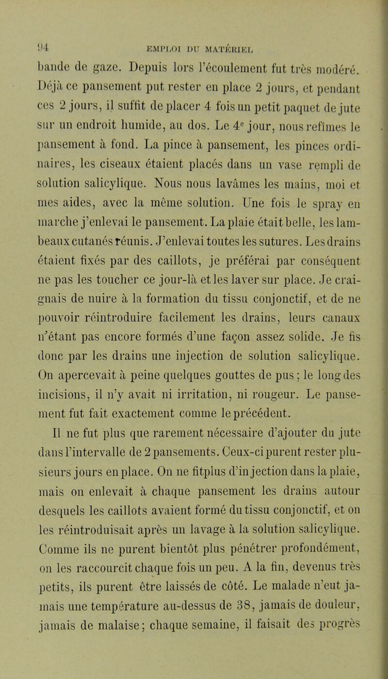 bande de gaze. Depuis lors l’écoulement fut très modéré. Déjà ce pansement put rester en place 2 jours, et pendant ces 2 jours, il suffit de placer 4 fois un petit paquet de jute sur un endroit humide, au dos. Le 4e jour, nous refîmes le pansement à fond. La pince à pansement, les pinces ordi- naires, les ciseaux étaient placés dans un vase rempli de solution salicylique. Nous nous lavâmes les mains, moi et mes aides, avec la même solution. Une fois le spray en marche j’enlevai le pansement. La plaie était belle, les lam- beaux cutanés réunis. J’enlevai toutes les sutures. Les drains étaient fixés par des caillots, je préférai par conséquent ne pas les toucher ce jour-là et les laver sur place. Je crai- gnais de nuire à la formation du tissu conjonctif, et de ne pouvoir réintroduire facilement les drains, leurs canaux n’étant pas encore formés d’une façon assez solide. Je fis donc par les drains une injection de solution salicylique. On apercevait à peine quelques gouttes de pus ; le long des incisions, il n’y avait ni irritation, ni rougeur. Le panse- ment fut fait exactement comme le précédent. Il ne fut plus que rarement nécessaire d’ajouter du jute dans l’intervalle de 2 pansements. Ceux-ci purent rester plu- sieurs jours en place. On ne fitplus d’injection dans la plaie, mais on enlevait à chaque pansement les drains autour desquels les caillots avaient formé du tissu conjonctif, et on les réintroduisait après un lavage à la solution salicylique. Comme ils ne purent bientôt plus pénétrer profondément, on les raccourcit chaque fois un peu. A la fin, devenus très petits, ils purent être laissés de côté. Le malade n’eut ja- mais une température au-dessus de 38, jamais de douleur, jamais de malaise; chaque semaine, il faisait des progrès