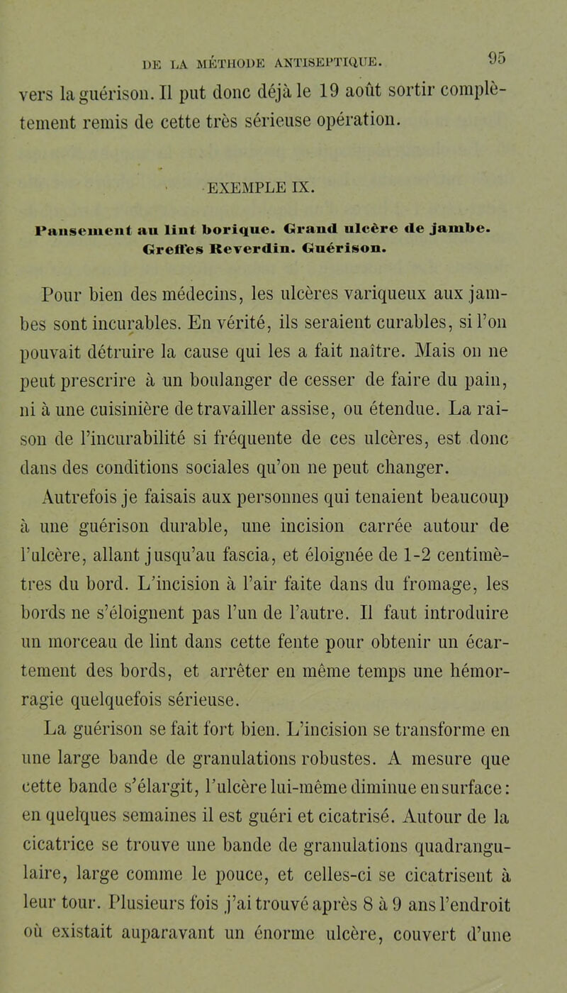 vers la guérison. Il put donc déjà le 19 août sortir complè- tement remis de cette très sérieuse opération. EXEMPLE IX. Pansement au liut borique. Grand ulcère de jambe. Greffes Reverdin. Guérison. Pour bien des médecins, les ulcères variqueux aux jam- bes sont incurables. En vérité, ils seraient curables, si l’on pouvait détruire la cause qui les a fait naître. Mais on ne peut prescrire à un boulanger de cesser de faire du pain, ni à une cuisinière de travailler assise, ou étendue. La rai- son de l’incurabilité si fréquente de ces ulcères, est donc dans des conditions sociales qu’on ne peut changer. Autrefois je faisais aux personnes qui tenaient beaucoup à une guérison durable, une incision carrée autour de l’ulcère, allant jusqu’au fascia, et éloignée de 1-2 centimè- tres du bord. L’incision à l’air faite dans du fromage, les bords ne s’éloignent pas l’un de l’autre. Il faut introduire un morceau de lint dans cette fente pour obtenir un écar- tement des bords, et arrêter en même temps une hémor- ragie quelquefois sérieuse. La guérison se fait fort bien. L’incision se transforme en une large bande de granulations robustes. A mesure que cette bande s’élargit, l’ulcère lui-même diminue en surface: en quelques semaines il est guéri et cicatrisé. Autour de la cicatrice se trouve une bande de granulations quadrangu- laire, large comme le pouce, et celles-ci se cicatrisent à leur tour. Plusieurs fois j’ai trouvé après 8 à 9 ans l’endroit où existait auparavant un énorme ulcère, couvert d’une