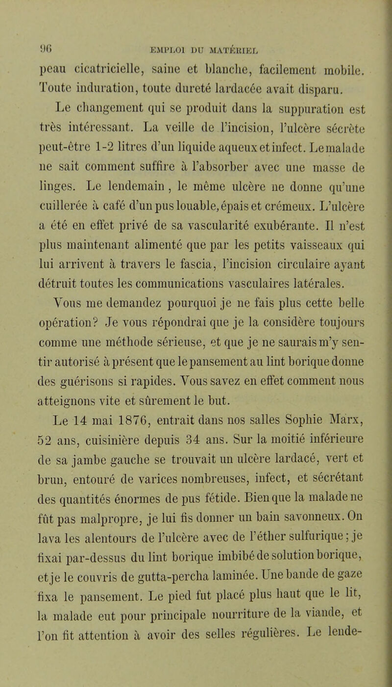 peau cicatricielle, saine et blanche, facilement mobile. Toute induration, toute dureté lardacée avait disparu. Le changement qui se produit dans la suppuration est très intéressant. La veille de l’incision, l’ulcère sécrète peut-être 1-2 litres d’un liquide aqueux et infect. Le malade ne sait comment suffire à l’absorber avec une masse de linges. Le lendemain , le même ulcère ne donne qu’une cuillerée à café d’un pus louable, épais et crémeux. L’ulcère a été en effet privé de sa vascularité exubérante. Il n’est plus maintenant alimenté que par les petits vaisseaux qui lui arrivent à travers le fascia, l’incision circulaire ayant détruit toutes les communications vasculaires latérales. Vous me demandez pourquoi je ne fais plus cette belle opération? Je vous répondrai que je la considère toujours comme une méthode sérieuse, et que je ne saurais m’y sen- tir autorisé à présent que le pansement au lint borique donne des guérisons si rapides. Vous savez en effet comment nous atteignons vite et sûrement le but. Le 14 mai 1876, entrait dans nos salles Sophie Marx, 52 ans, cuisinière depuis 34 ans. Sur la moitié inférieure de sa jambe gauche se trouvait un ulcère lardacé, vert et brun, entouré de varices nombreuses, infect, et sécrétant des quantités énormes de pus fétide. Bien que la malade ne fût pas malpropre, je lui fis donner un bain savonneux. On lava les alentours de l’ulcère avec de l’éther sulfurique ; je fixai par-dessus du lint borique imbibé de solution borique, et je le couvris de gutta-percha laminée. L ne bande de gaze fixa le pansement. Le pied tut placé plus haut que le lit, la malade eut pour principale nourriture de la viande, et l’on fit attention à avoir des selles régulières. Le lende-