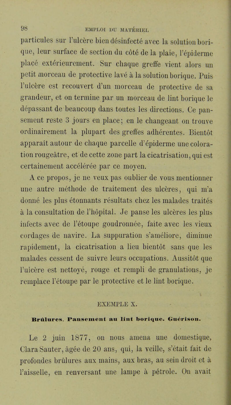 particules sur l’ulcère bien désinfecté avec la solution bori- que, leur surface de section du côté de la plaie, l’épiderme placé extérieurement. Sur chaque greffe vient alors un petit morceau de protective lavé à la solution borique. Puis l’ulcère est recouvert d’un morceau de protective de sa grandeur, et on termine par un morceau de lint borique le dépassant de beaucoup dans toutes les directions. Ce pan- sement reste 3 jours en place; en le changeant on trouve ordinairement la plupart des greffes adhérentes. Bientôt apparaît autour de chaque parcelle d’épiderme une colora- tion rougeâtre, et de cette zone part la cicatrisation, qui est certainement accélérée par ce moyen. A ce propos, je ne veux pas oublier de vous mentionner une autre méthode de traitement des ulcères, qui m’a donné les plus étonnants résultats chez les malades traités à la consultation de l’hôpital. Je panse les ulcères les plus infects avec de l’étoupe goudronnée, faite avec les vieux cordages de navire. La suppuration s’améliore, diminue rapidement, la cicatrisation a lieu bientôt sans que les malades cessent de suivre leurs occupations. Aussitôt que l’ulcère est nettoyé, rouge et rempli de granulations, je remplace l’étoupe par le protective et le lint borique. exemple x. Brûlures. Pansement au lint borique. Guérison. Le 2 juin 1877, on nous amena une domestique, Clara Sauter, âgée de 20 ans, qui, la veille, s’était fait de profondes brûlures aux mains, aux bras, au sein droit et à l’aisselle, en renversant une lampe à pétrole. On avait