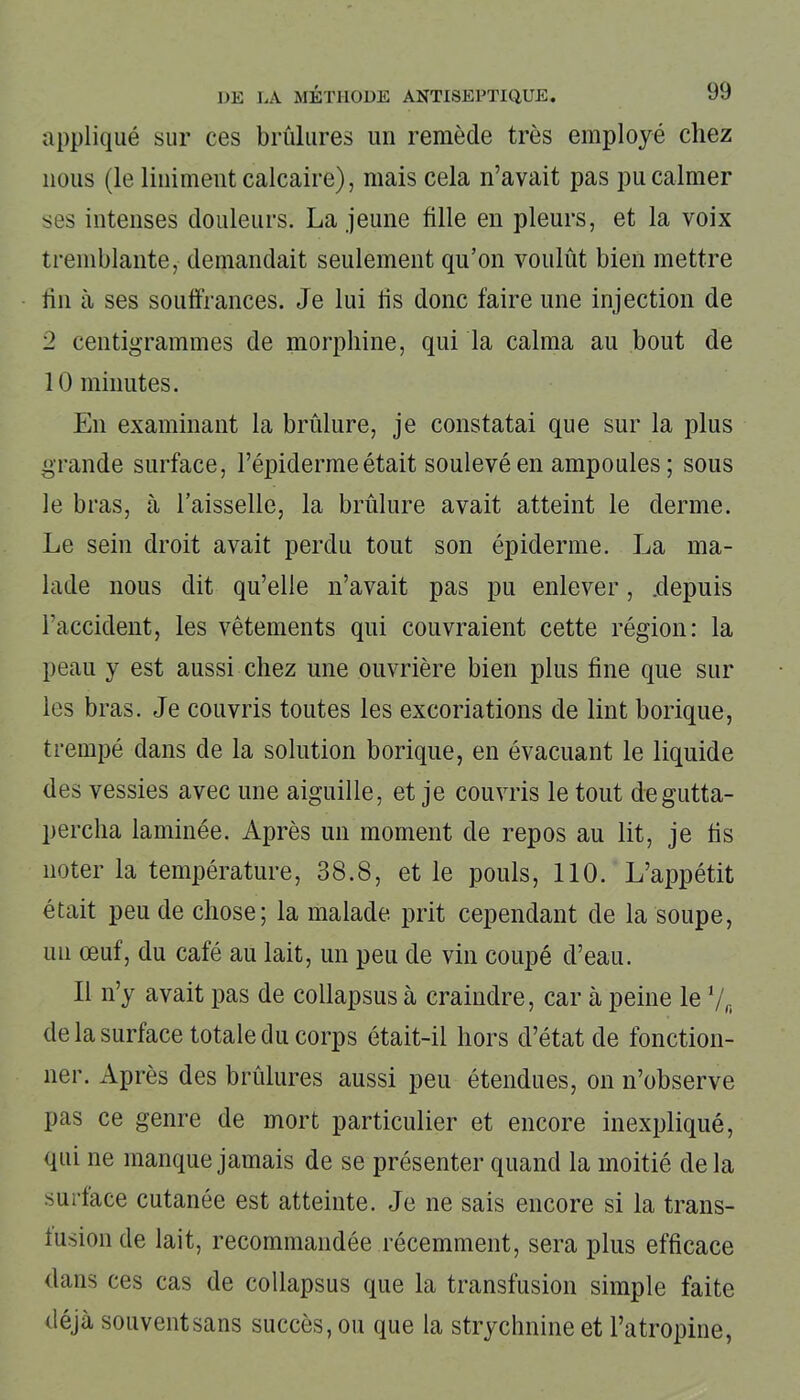 appliqué sur ces brûlures un remède très employé chez nous (le Uniment calcaire), mais cela n’avait pas pu calmer ses intenses douleurs. La jeune tille en pleurs, et la voix tremblante, demandait seulement qu’on voulût bien mettre tin à ses souffrances. Je lui lis donc faire une injection de 2 centigrammes de morphine, qui la calma au bout de 10 minutes. En examinant la brûlure, je constatai que sur la plus grande surface, l’épiderme était soulevé en ampoules ; sous le bras, à l’aisselle, la brûlure avait atteint le derme. Le sein droit avait perdu tout son épiderme. La ma- lade nous dit qu’elle n’avait pas pu enlever, .depuis l’accident, les vêtements qui couvraient cette région: la peau y est aussi chez une ouvrière bien plus fine que sur les bras. Je couvris toutes les excoriations de lint borique, trempé dans de la solution borique, en évacuant le liquide des vessies avec une aiguille, et je couvris le tout degutta- percha laminée. Après un moment de repos au lit, je fis noter la température, 38.8, et le pouls, 110. L’appétit était peu de chose; la malade prit cependant de la soupe, un œuf, du café au lait, un peu de vin coupé d’eau. Il n’y avait pas de collapsus à craindre, car à peine le 7f) de la surface totale du corps était-il hors d’état de fonction- ner. Après des brûlures aussi peu étendues, on n’observe pas ce genre de mort particulier et encore inexpliqué, qui ne manque jamais de se présenter quand la moitié de la surface cutanée est atteinte. Je ne sais encore si la trans- fusion de lait, recommandée récemment, sera plus efficace dans ces cas de collapsus que la transfusion simple faite déjà souventsans succès, ou que la strychnine et l’atropine,