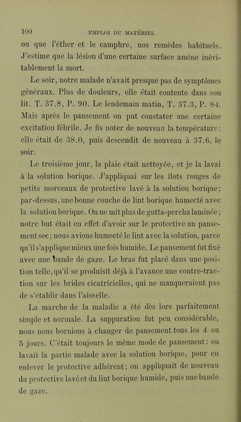 ou que l’éther et le camphre, nos remèdes habituels. J’estime que la lésion d’une certaine surface amène inévi- tablement la mort. Le soir, notre malade n’avait presque pas de symptômes généraux. Plus de douleurs, elle était contente dans son lit. T. 37.8, P. 90. Le lendemain matin, T. 37.3, P. 84. Mais après le pansement on put constater une certaine excitation fébrile. Je fis noter de nouveau la température: elle était de 38.0, puis descendit de nouveau à 37.6, le soir. Le troisième jour, la plaie était nettoyée, et je la lavai à la solution borique. J’appliquai sur les îlots rouges de petits morceaux de protective lavé à la solution borique; par-dessus, une bonne couche de lint borique humecté avec la solution borique. On ne mit plus de gutta-percha laminée ; notre but était en effet d’avoir sur le protective un panse- ment sec ; nous avions humecté le lint avec la solution, parce qu’il s’applique mieux une fois humide. Le pansement fut fixé avec une bande de gaze. Le bras fut placé dans une posi- tion telle, qu’il se produisît déjà à l’avance une contre-trac- tion sur les brides cicatricielles, qui ne manqueraient pas de s’établir dans l’aisselle. La marche de la maladie a été dès lors parfaitement simple et normale. La suppuration fut peu considérable, nous nous bornions à changer de pansement tous les 4 ou 5 jours. C’était toujours le même mode de pansement: on lavait la partie malade avec la solution borique, pour en enlever le protective adhérent; on appliquait de nouveau du protective lavé et du lint borique humide, puis une bande de aaze.