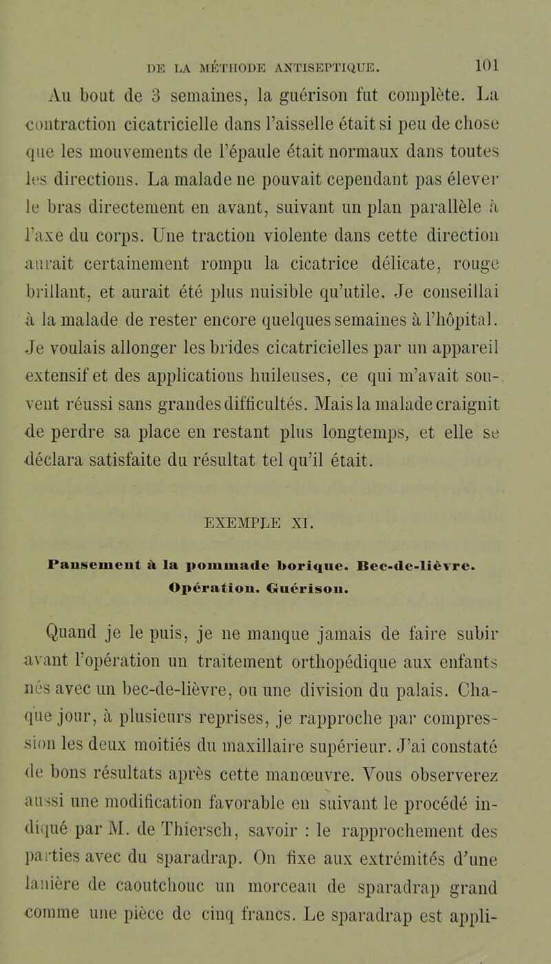 Au bout de 3 semaines, la guérison fut complète. La contraction cicatricielle dans l’aisselle était si peu de chose tpie les mouvements de l’épaule était normaux dans toutes les directions. La malade ne pouvait cependant pas élever le bras directement en avant, suivant un plan parallèle à l’axe du corps. Une traction violente dans cette direction aurait certainement rompu la cicatrice délicate, rouge brillant, et aurait été plus nuisible qu’utile. Je conseillai à la malade de rester encore quelques semaines à l’hôpital. Je voulais allonger les brides cicatricielles par un appareil extensif et des applications huileuses, ce qui m’avait sou- vent réussi sans grandes difficultés. Mais la malade craignit de perdre sa place en restant plus longtemps, et elle se déclara satisfaite du résultat tel qu’il était. exemple xi. Pansement à la pommade borique. Bec-de-lièvre. Opération. Guérison. Quand je le puis, je ne manque jamais de faire subir avant l’opération un traitement orthopédique aux enfants nés avec un bec-de-lièvre, ou une division du palais. Cha- que jour, à plusieurs reprises, je rapproche par compres- sion les deux moitiés du maxillaire supérieur. J’ai constaté de bons résultats après cette manœuvre. Vous observerez aussi une modification favorable en suivant le procédé in- diqué par M. de Thiersch, savoir : le rapprochement des parties avec du sparadrap. On fixe aux extrémités d’une lanière de caoutchouc un morceau de sparadrap grand comme une pièce de cinq francs. Le sparadrap est appli-