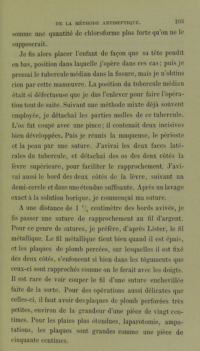 somme une quantité de chloroforme plus lorte qu’on ne le supposerait. Je fis alors placer l’enfant de façon que sa tête pendit en bas, position dans laquelle j’opère dans ces cas; puis je pressai le tubercule médian dans la fissure, mais je n’obtins rien par cette manœuvre. La position du tubercule médian était si défectueuse que je dus l’enlever pour faire l’opéra- tion tout de suite. Suivant une méthode mixte déjà souvent employée, je détachai les parties molles de ce tubercule. L’os fut coupé avec une pince; il contenait deux incisives bien développées. Puis je réunis la muqueuse, le périoste et la peau par une suture. J’avivai les deux faces laté- rales du tubercule, et détachai des os des deux côtés la lèvre supérieure, pour faciliter le rapprochement. J’avi- vai aussi le bord des deux côtés de la lèvre, suivant un demi-cercle et dans une étendue suffisante. Après un lavage exact à la solution borique, je commençai ma suture. A une distance de 1 */■ centimètre des bords avivés, je fis passer une suture de rapprochement au fil d’argent. Pour ce genre de sutures, je préfère, d’après Lister, le fil métallique. Le fil métallique tient bien quand il est épais, et les plaques de plomb percées, sur lesquelles il est fixé des deux côtés, s’enfoncent si bien dans les téguments que ceux-ci sont rapprochés comme on le ferait avec les doigts. Il est rare de voir couper le fil d’une suture enchevillée faite de la sorte. Pour des opérations aussi délicates que celles-ci, il faut avoir des plaques de plomb perforées très petites, environ de la grandeur d’une pièce de vingt cen- times. Pour les plaies plus étendues, laparotomie, ampu- tations, les plaques sont grandes comme une pièce de cinquante centimes.