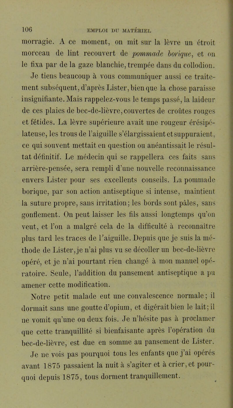 morragie. A ce moment, on mit sur la lèvre un étroit morceau de lint recouvert de pommade borique, et on le fixa par de la gaze blanchie, trempée dans du collodion. Je tiens beaucoup à vous communiquer aussi ce traite- ment subséquent, d’après Lister, bien que la chose paraisse insignifiante. Mais rappelez-vous le temps passé, la laideur de ces plaies de bec-de-lièvre,couvertes de croûtes rouges et fétides. La lèvre supérieure avait une rougeur érésipé- lateuse, les trous de l’aiguille s’élargissaient et suppuraient, ce qui souvent mettait en question ou anéantissait le résul- tat définitif. Le médecin qui se rappellera ces faits sans arrière-pensée, sera rempli d’une nouvelle reconnaissance envers Lister pour ses excellents conseils. La pommade borique, par son action antiseptique si intense, maintient la suture propre, sans irritation; les bords sont pâles, sans gonflement. On peut laisser les fils aussi longtemps qu’on veut, et l’on a malgré cela de la difficulté à reconnaître plus tard les traces de l’aiguille. Depuis que je suis la mé- thode de Lister,je n’ai plus vu se décoller un bec-de-lièvre opéré, et je n’ai pourtant rien changé à mon manuel opé- ratoire. Seule, l’addition du pansement antiseptique a pu amener cette modification. Notre petit malade eut une convalescence normale ; il dormait sans une goutte d’opium, et digérait bien le lait; il ne vomit qu’une ou deux fois. Je n’hésite pas à proclamer <pie cette tranquillité si bienfaisante après l’opération du bec-de-lièvre, est due en somme au pansement de Lister. Je ne vois pas pourquoi tous les enfants que j’ai opérés avant 1875 passaient la nuit à s’agiter et à crier, et pour- quoi depuis 1875, tous dorment tranquillement.