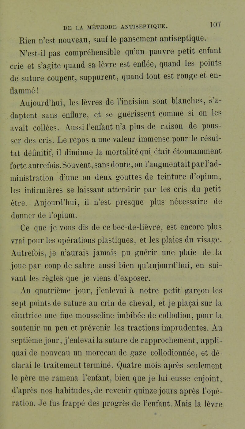Rien n’est nouveau, sauf le pansement antiseptique. N’est-il pas compréhensible qu’un pauvre petit enfant crie et s’agite quand sa lèvre est enflée, quand les points de suture coupent, suppurent, quand tout est rouge et en- flammé ! Aujourd’hui, les lèvres de l’incision sont blanches, s a- daptent sans enflure, et se guérissent comme si on les avait collées. Aussi l’enfant n’a plus de raison de pous- ser des cris. Le repos a une valeur immense pour le résul- tat définitif, il diminue la mortalité qui était étonnamment forte autrefois. Souvent, sans doute, on l’augmentait par l’ad- ministration d’une ou deux gouttes de teinture d’opium, les infirmières se laissant attendrir par les cris du petit être. Aujourd’hui, il n’est presque plus nécessaire de donner de l’opium. Ce que je vous dis de ce bec-de-lièvre, est encore plus vrai pour les opérations plastiques, et les plaies du visage. Autrefois, je n’aurais jamais pu guérir une plaie de la joue par coup de sabre aussi bien qu’aujourd’hui, en sui- vant les règles que je viens d’exposer. Au quatrième jour, j’enlevai à notre petit garçon les sept points de suture au crin de cheval, et je plaçai sur la cicatrice une fine mousseline imbibée de collodion, pour la soutenir un peu et prévenir les tractions imprudentes. Au septième jour, j’enlevai la suture de rapprochement, appli- quai de nouveau un morceau de gaze collodionnée, et dé- clarai le traitement terminé. Quatre mois après seulement le père me ramena l’enfant, bien que je lui eusse enjoint, d’après nos habitudes, de revenir quinze jours après l’opé- ration. Je fus frappé des progrès de l’enfant. Mais la lèvre