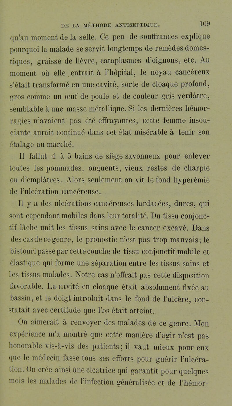 qu’au moment de la selle. Ce peu de souffrances explique pourquoi la malade se servit longtemps de remèdes domes- tiques, graisse de lièvre, cataplasmes d’oignons, etc. Au moment où elle entrait à l’hôpital, le noyau cancéreux s’était transformé en une cavité, sorte de cloaque profond, gros comme un œuf de poule et de couleur gris verdâtre, semblable à une masse métallique. Si les dernières hémor- ragies n'avaient pas été effrayantes, cette femme insou- ciante aurait continué dans cet état misérable à tenir son étalage au marché. Il fallut 4 à 5 bains de siège savonneux pour enlever toutes les pommades, onguents, vieux restes de charpie ou d’emplâtres. Alors seulement on vit le fond hyperémié de l’ulcération cancéreuse. Il y a des ulcérations cancéreuses lardacées, dures, qui sont cependant mobiles dans leur totalité. Du tissu conjonc- tif lâche unit les tissus sains avec le cancer excavé. Dans des cas de ce genre, le pronostic n’est pas trop mauvais; le bistouri passe par cette couche de tissu conjonctif mobile et élastique qui forme une séparation entre les tissus sains et les tissus malades. Notre cas n’offrait pas cette disposition favorable. La cavité en cloaque était absolument fixée au bassin, et le doigt introduit dans le fond de l’ulcère, con- statait avec certitude que l’.os était atteint. On aimerait à renvoyer des malades de ce genre. Mon expérience m’a montré que cette manière d’agir n’est pas honorable vis-à-vis des patients ; il vaut mieux pour eux que le médecin fasse tous ses efforts pour guérir l’ulcéra- tion. On crée ainsi une cicatrice qui garantit pour quelques mois les malades de 1 infection généralisée et de l’hémor-