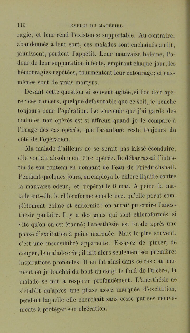 ragie, et leur rend l’existence supportable. Au contraire, abandonnés à leur sort, ces malades sont enchaînés au lit, jaunissent, perdent l’appétit. Leur mauvaise haleine, l’o- deur de leur suppuration infecte, empirant chaque jour, les hémorragies répétées, tourmentent leur entourage; et eux- mêmes sont de vrais martyrs. Devant cette question si souvent agitée, si l’on doit opé- rer ces cancers, quelque défavorable que ce soit, je penche toujours pour l’opération. Le souvenir que j’ai gardé des malades non opérés est si affreux quand je le compare à l’image des cas opérés, que l’avantage reste toujours du côté de l’opération. Ma malade d’ailleurs 11e se serait pas laissé éconduire, elle voulait absolument être opérée. Je débarrassai l’intes- tin de son contenu en donnant de l’eau de Friedrichshall. Pendant quelques jours, on employa le chlore liquide contre la mauvaise odeur, et j’opérai le 8 mai. A peine la ma- lade eut-elle le chloroforme sous le nez, qu’elle parut com- plètement calme et endormie : 011 aurait pu croire l’anes- thésie parfaite. Il y a des gens qui sont chloroformés si vite qu’on en est étonné; l’anesthésie est totale après une phase d’excitation à peine marquée. Mais le plus souvent, c’est une insensibilité apparente. Essayez de pincer, de couper, le malade crie; il fait alors seulement ses premières inspirations profondes. Il en fut ainsi dans ce cas : au mo- ment où je touchai du bout du doigt le fond de 1 ulcère, la malade se mit à respirer profondément. L’anesthésie ne s’établit qu’après une phase assez marquée d excitation, pendant laquelle elle cherchait sans cesse par ses mouve- ments à protéger son ulcération.