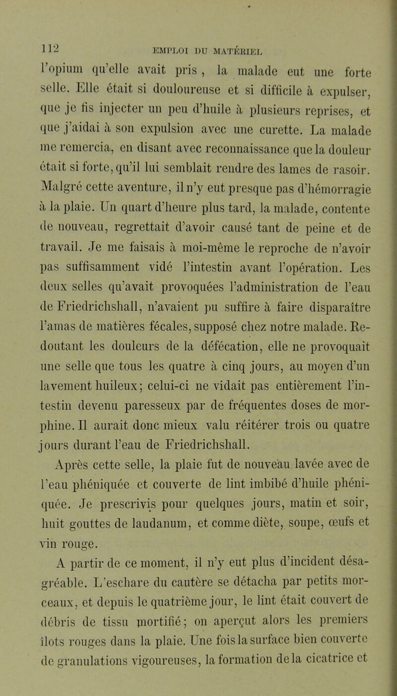 l'opium qu’elle avait pris, la malade eut une forte selle. Elle était si douloureuse et si difficile à expulser, que je fis injecter un peu d’huile à plusieurs reprises, et que j’aidai à son expulsion avec une curette. La malade me remercia, en disant avec reconnaissance que la douleur était si forte, qu’il lui semblait rendre des lames de rasoir. Malgré cette aventure, il n’y eut presque pas d’hémorragie à la plaie. Un quart d’heure plus tard, la malade, contente de nouveau, regrettait d’avoir causé tant de peine et de travail. Je me faisais à moi-même le reproche de n’avoir pas suffisamment vidé l’intestin avant l’opération. Les deux selles qu’avait provoquées l’administration de l’eau de Friedrichshall, n’avaient pu suffire à faire disparaître l’amas de matières fécales, supposé chez notre malade. Re- doutant les douleurs de la défécation, elle ne provoquait une selle que tous les quatre à cinq jours, au moyen d’un lavement huileux ; celui-ci ne vidait pas entièrement l’in- testin devenu paresseux par de fréquentes doses de mor- phine. Il aurait donc mieux valu réitérer trois ou quatre jours durant l’eau de Friedrichshall. Après cette selle, la plaie fut de nouveau lavée avec de l’eau phéniquée et couverte de lint imbibé d’huile phéni- quée. Je prescrivis pour quelques jours, matin et soir, huit gouttes de laudanum, et comme diète, soupe, œufs et vin rouge. A partir de ce moment, il n’y eut plus d’incident désa- gréable. L’eschare du cautère se détacha par petits mor- ceaux, et depuis le quatrième jour, le lint était couvert de débris de tissu mortifié; on aperçut alors les premiers îlots rouges dans la plaie. Une fois la surface bien couverte de granulations vigoureuses, la formation delà cicatrice et