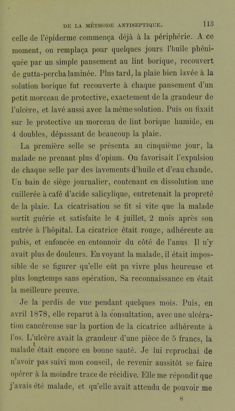 celle de l’épiderme commença déjà à la périphérie. A ce moment, on remplaça pour quelques jours l’huile phéni- quée par un simple pansement au lint borique, recouvert de gutta-perchalaminée. Plus tard, la plaie bien lavée à la solution borique fut recouverte à chaque pansement d’un petit morceau de protective, exactement de la grandeur de l'ulcère, et lavé aussi avec la même solution. Puis on fixait sur le protective un morceau de lint borique humide, en 4 doubles, dépassant de beaucoup la plaie. La première selle se présenta au cinquième jour, la malade ne prenant plus d’opium. On favorisait l’expulsion de chaque selle par des lavements d’huile et d’eau chaude. Un bain de siège journalier, contenant en dissolution une cuillerée à café d’acide salicylique, entretenait la propreté de la plaie. La cicatrisation se fit si vite que la malade sortit guérie et satisfaite le 4 juillet. 2 mois après son entrée à l’hôpital. La cicatrice était rouge, adhérente au pubis, et enfoncée en entonnoir du côté de l’anus II n’y avait plus de douleurs. Envoyant la malade, il était impos- sible de se figurer qu’elle eût pu vivre plus heureuse et plus longtemps sans opération. Sa reconnaissance en était la meilleure preuve. Je la perdis de vue pendant quelques mois. Puis, en avril 1878, elle reparut à la consultation, avec une ulcéra- tion cancéreuse sur la portion de la cicatrice adhérente à l’os. L’ulcère avait la grandeur d’une pièce de 5 francs, la malade était encore en bonne santé. Je lui reprochai de n’avoir pas suivi mon conseil, de revenir aussitôt se faire opérer à la moindre trace de récidive. Elle me répondit que j’avais été malade, et qu’elle avait attendu de pouvoir me 8