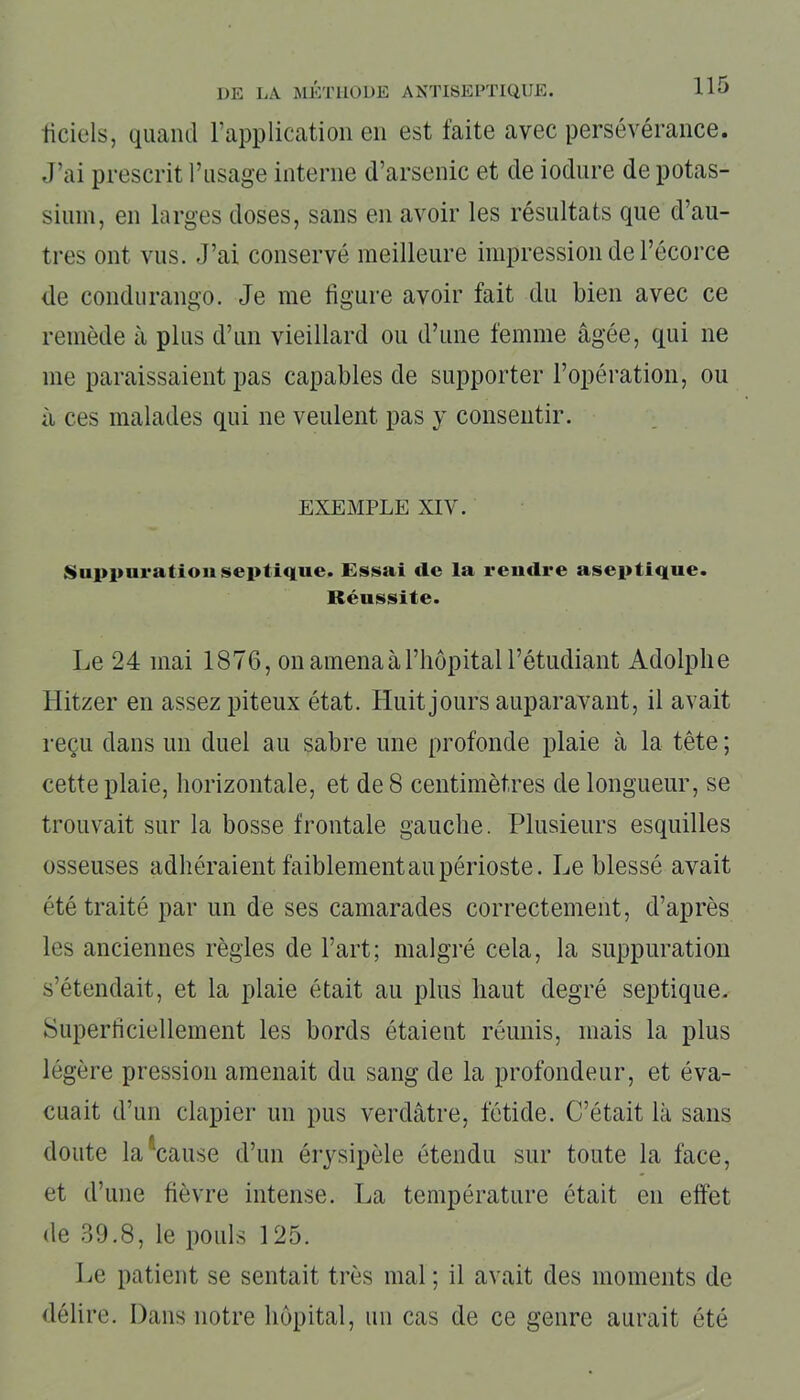 liciels, quand l'application en est faite avec persévérance. J’ai prescrit l’usage interne d’arsenic et de iodure de potas- sium, en larges doses, sans en avoir les résultats que d’au- tres ont vus. J’ai conservé meilleure impression de l’écorce de condurango. Je me figure avoir fait du bien avec ce remède à plus d’un vieillard ou d’une femme âgée, qui 11e me paraissaient pas capables de supporter l’opération, ou à ces malades qui ne veulent pas y consentir. EXEMPLE XIV. Suppuration septique. Essai de la rendre aseptique. Réussite. Le 24 mai 1876, on amena à l’hôpital l’étudiant Adolphe Hitzer en assez piteux état. Huit jours auparavant, il avait reçu dans un duel au sabre une profonde plaie à la tête; cette plaie, horizontale, et de 8 centimètres de longueur, se trouvait sur la bosse frontale gauche. Plusieurs esquilles osseuses adhéraient faiblement au périoste. Le blessé avait été traité par un de ses camarades correctement, d’après les anciennes règles de l’art; malgré cela, la suppuration s’étendait, et la plaie était au plus haut degré septique. Superficiellement les bords étaient réunis, mais la plus légère pression amenait du sang de la profondeur, et éva- cuait d’un clapier un pus verdâtre, fétide. C’était là sans doute la cause d’un érysipèle étendu sur toute la face, et d’une fièvre intense. La température était en effet de 39.8, le pouls 125. Le patient se sentait très mal ; il avait des moments de délire. Dans notre hôpital, un cas de ce genre aurait été