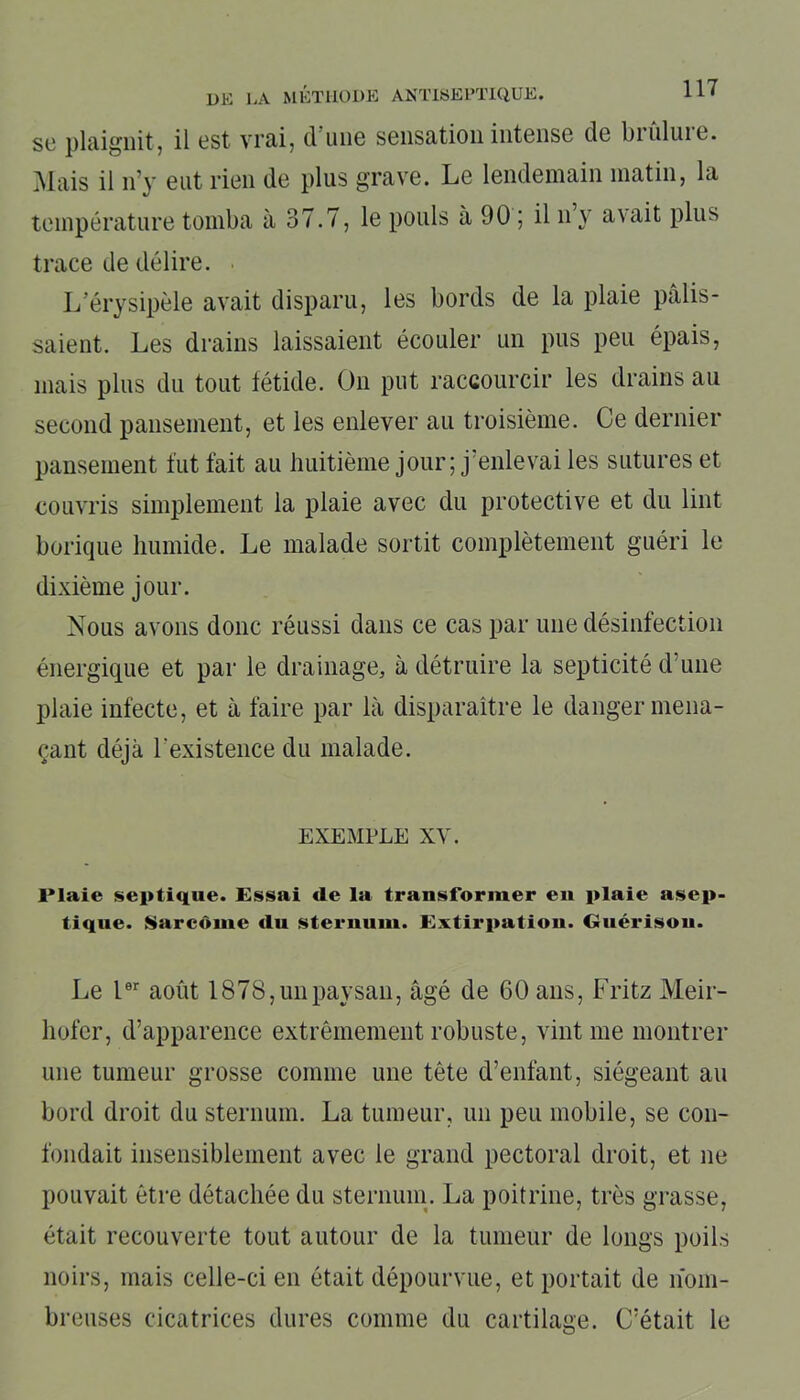 sc plaignit, il est vrai, cl une sensation intense de biuluie. Mais il n’y eut rien de plus grave. Le lendemain matin, la température tomba à 37.7, le pouls à 90 ; il n y avait plus trace de délire. L’érysipèle avait disparu, les bords de la plaie pâlis- saient. Les drains laissaient écouler un pus peu épais, mais plus du tout fétide. On put raccourcir les drains au second pansement, et les enlever au troisième. Ce dernier pansement fut fait au huitième jour; j’enlevai les sutures et couvris simplement la plaie avec du protective et du lint borique humide. Le malade sortit complètement guéri le dixième jour. Nous avons donc réussi dans ce cas par une désinfection énergique et par le drainage, à détruire la septicité d’une plaie infecte, et à faire par là disparaître le danger mena- çant déjà l'existence du malade. EXEMPLE XV. Plaie septique. Essai de la transformer en plaie asep- tique. Sarcome du sternum. Extirpation. Guérison. Le Ier août 1878, un paysan, âgé de 60 ans, Fritz Meir- liofer, d’apparence extrêmement robuste, vint me montrer une tumeur grosse comme une tète d’enfant, siégeant au bord droit du sternum. La tumeur, un peu mobile, se con- fondait insensiblement avec le grand pectoral droit, et ne pouvait être détachée du sternum. La poitrine, très grasse, était recouverte tout autour de la tumeur de longs poils noirs, mais celle-ci en était dépourvue, et portait de nom- breuses cicatrices dures comme du cartilage. C’était le
