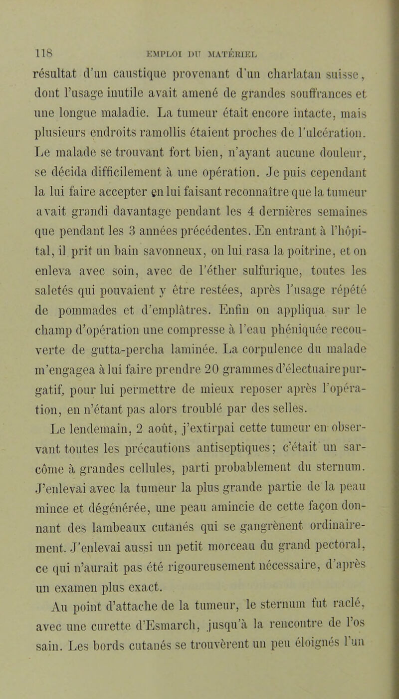 résultat d’un caustique provenant d’un charlatan suisse, dont l’usage inutile avait amené de grandes souffrances et une longue maladie. La tumeur était encore intacte, mais plusieurs endroits ramollis ôtaient proches de l’ulcération. Le malade se trouvant fort bien, n’ayant aucune douleur, se décida difficilement à une opération. Je puis cependant la lui faire accepter en lui faisant reconnaître que la tumeur avait grandi davantage pendant les 4 dernières semaines que pendant les 3 années précédentes. En entrant à l’hôpi- tal, il prit un bain savonneux, on lui rasa la poitrine, et on enleva avec soin, avec de l’éther sulfurique, toutes les saletés qui pouvaient y être restées, après l’usage répété de pommades et d’emplâtres. Enfin on appliqua sur le champ d’opération une compresse à l’eau phéniquée recou- verte de gutta-percha laminée. La corpulence du malade m’engagea à lui faire prendre 20 grammes d’électuaire pur- gatif, pour lui permettre de mieux reposer après l’opéra- tion, en n’étant pas alors troublé par des selles. Le lendemain, 2 août, j’extirpai cette tumeur en obser- vant toutes les précautions antiseptiques ; c’était un sar- come à grandes cellules, parti probablement du sternum. J’enlevai avec la tumeur la plus grande partie de la peau mince et dégénérée, une peau amincie de cette façon don- nant des lambeaux cutanés qui se gangrènent ordinaire- ment. J’enlevai aussi un petit morceau du grand pectoral, ce qui n’aurait pas été rigoureusement nécessaire, d après un examen plus exact. Au point d’attache de la tumeur, le sternum fut raclé, avec une curette d’Esmarch, jusqu’à la rencontre de l’os sain. Les bords cutanés se trouvèrent un peu éloignés 1 un