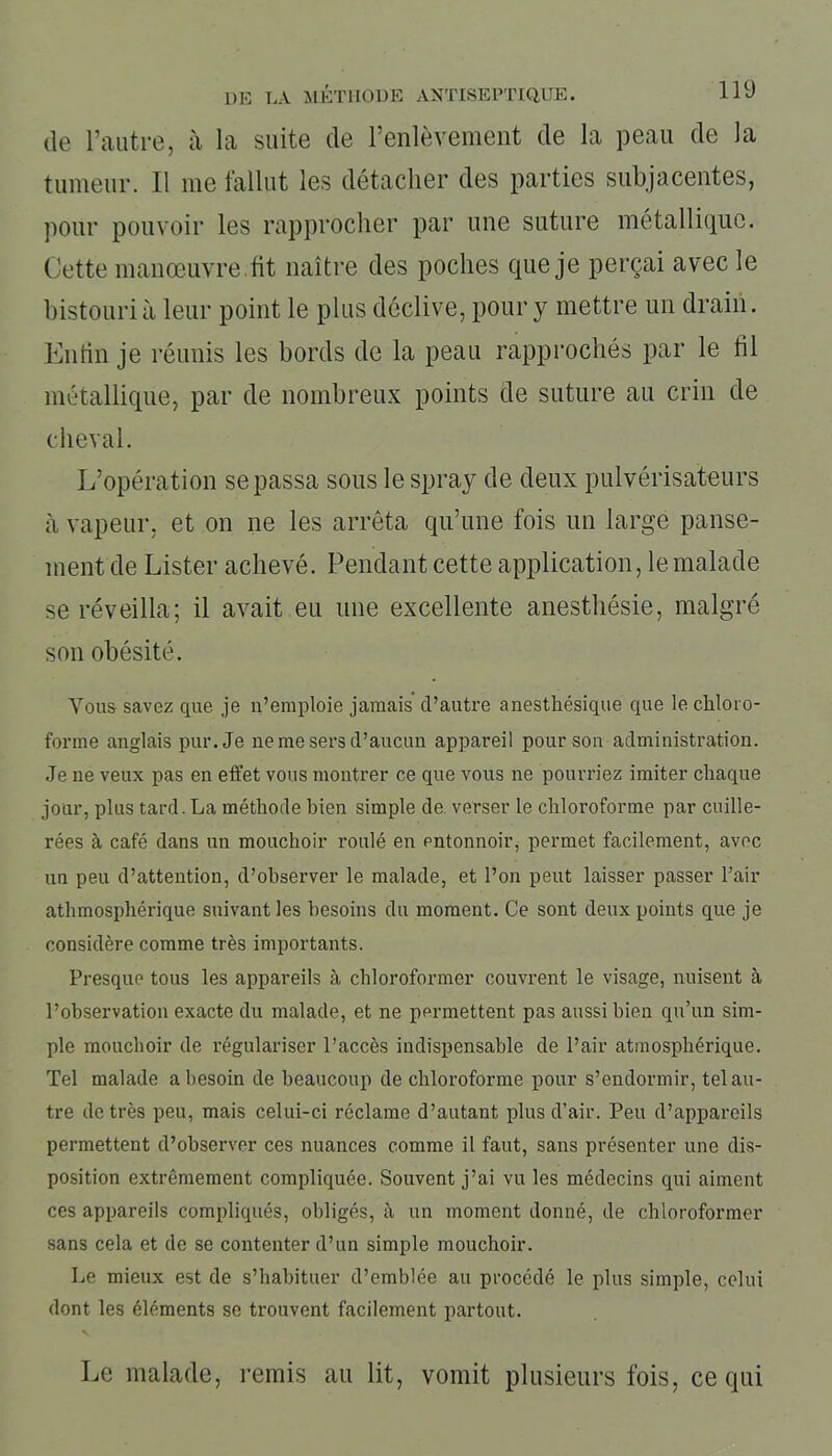 de l’autre, à la suite de l’enlèvement de la peau de la tumeur. Il me fallut les détacher des parties subjacentes, pour pouvoir les rapprocher par une suture métallique. Cette manœuvre.fit naître des poches que je perçai avec le bistouri à leur point le plus déclive, pour y mettre un drain. Enfin je réunis les bords de la peau rapprochés par le fil métallique, par de nombreux points de suture au crin de cheval. L’opération se passa sous le spray de deux pulvérisateurs à vapeur, et on ne les arrêta qu’une fois un large panse- ment de Lister achevé. Pendant cette application, le malade se réveilla; il avait eu une excellente anesthésie, malgré son obésité. Vous savez que je n’emploie jamais d’autre anesthésique que le chloro- forme anglais pur. Je ne me sers d’aucun appareil pour son administration. Je ne veux pas en effet vous montrer ce que vous ne pourriez imiter chaque jour, plus tard. La méthode bien simple de verser le chloroforme par cuille- rées à café dans un mouchoir roulé en entonnoir, permet facilement, avec un peu d’attention, d’observer le malade, et l’on peut laisser passer l’air athmosphérique suivant les besoins du moment. Ce sont deux points que je considère comme très importants. Presque tous les appareils à chloroformer couvrent le visage, nuisent à l’observation exacte du malade, et ne permettent pas aussi bien qu’un sim- ple mouchoir de régulariser l’accès indispensable de l’air atmosphérique. Tel malade a besoin de beaucoup de chloroforme pour s’endormir, tel au- tre de très peu, mais celui-ci réclame d’autant plus cl’air. Peu d’appareils permettent d’observer ces nuances comme il faut, sans présenter une dis- position extrêmement compliquée. Souvent j’ai vu les médecins qui aiment ces appareils compliqués, obligés, à un moment donné, de chloroformer sans cela et de se contenter d’un simple mouchoir. Le mieux est de s’habituer d’emblée au procédé le plus simple, celui dont les éléments se trouvent facilement partout. Le malade, remis au lit, vomit plusieurs fois, ce qui