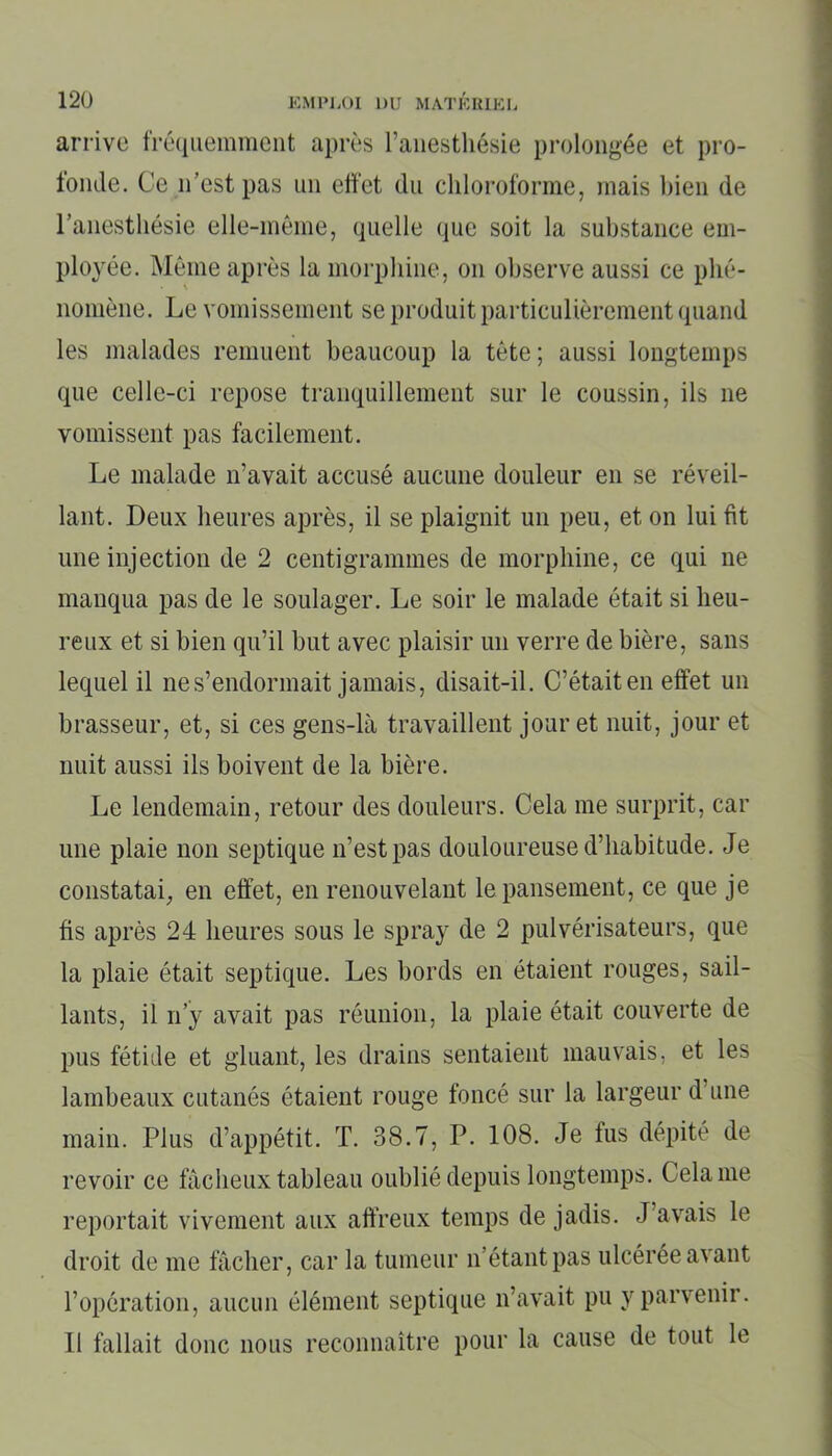 arrive fréquemment après l’anesthésie prolongée et pro- fonde. Ce n’est pas un effet du chloroforme, mais bien de l’anesthésie elle-même, quelle que soit la substance em- ployée. Même après la morphine, on observe aussi ce phé- nomène. Le vomissement se produit particulièrement quand les malades remuent beaucoup la tête ; aussi longtemps que celle-ci repose tranquillement sur le coussin, ils ne vomissent pas facilement. Le malade n’avait accusé aucune douleur en se réveil- lant. Deux heures après, il se plaignit un peu, et on lui fit une injection de 2 centigrammes de morphine, ce qui ne manqua pas de le soulager. Le soir le malade était si heu- reux et si bien qu’il but avec plaisir un verre de bière, sans lequel il ne s’endormait jamais, disait-il. C’était en effet un brasseur, et, si ces gens-là travaillent jour et nuit, jour et nuit aussi ils boivent de la bière. Le lendemain, retour des douleurs. Cela me surprit, car une plaie non septique n’est pas douloureuse d’habitude. Je constatai, en effet, en renouvelant le pansement, ce que je fis après 24 heures sous le spray de 2 pulvérisateurs, que la plaie était septique. Les bords en étaient rouges, sail- lants, il n’y avait pas réunion, la plaie était couverte de pus fétide et gluant, les drains sentaient mauvais, et les lambeaux cutanés étaient rouge foncé sur la largeur d’une main. Plus d’appétit. T. 38.7, P. 108. Je fus dépité de revoir ce fâcheux tableau oublié depuis longtemps. Cela me reportait vivement aux affreux temps de jadis. J’avais le droit de me fâcher, car la tumeur n’étant pas ulcérée avant l’opération, aucun élément septique n’avait pu y parvenir. Il fallait donc nous reconnaître pour la cause de tout le