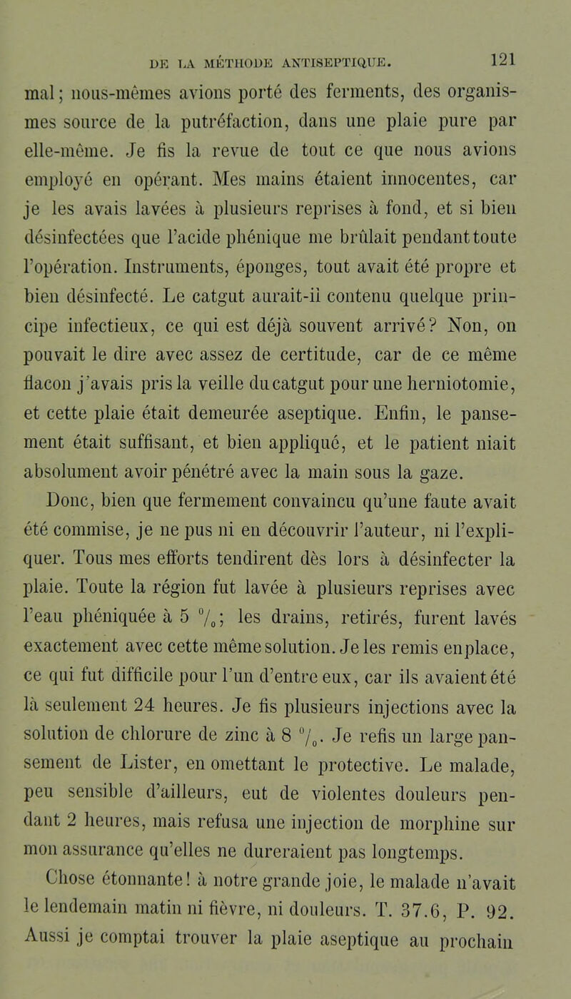 mal ; nous-mêmes avions porté des ferments, des organis- mes source de la putréfaction, dans une plaie pure par elle-même. Je fis la revue de tout ce que nous avions employé en opérant. Mes mains étaient innocentes, car je les avais lavées à plusieurs reprises à fond, et si bien désinfectées que l’acide phénique me brûlait pendant toute l’opération. Instruments, éponges, tout avait été propre et bien désinfecté. Le catgut aurait-ii contenu quelque prin- cipe infectieux, ce qui est déjà souvent arrivé? Non, on pouvait le dire avec assez de certitude, car de ce même flacon j'avais pris la veille du catgut pour une herniotomie, et cette plaie était demeurée aseptique. Enfin, le panse- ment était suffisant, et bien appliqué, et le patient niait absolument avoir pénétré avec la main sous la gaze. Donc, bien que fermement convaincu qu’une faute avait été commise, je ne pus ni en découvrir l’auteur, ni l’expli- quer. Tous mes efforts tendirent dès lors à désinfecter la plaie. Toute la région fut lavée à plusieurs reprises avec l’eau phéniquée à 5 %; les drains, retirés, furent lavés exactement avec cette même solution. Je les remis en place, ce qui tut difficile pour l’un d’entre eux, car ils avaient été là seulement 24 heures. Je fis plusieurs injections avec la solution de chlorure de zinc à 8 °/0. Je refis un large pan- sement de Lister, en omettant le protective. Le malade, peu sensible d’ailleurs, eut de violentes douleurs pen- dant 2 heures, mais refusa une injection de morphine sur mon assurance qu’elles ne dureraient pas longtemps. Chose étonnante! à notre grande joie, le malade n’avait le lendemain matin ni fièvre, ni douleurs. T. 37.6, P. 92. Aussi je comptai trouver la plaie aseptique au prochain