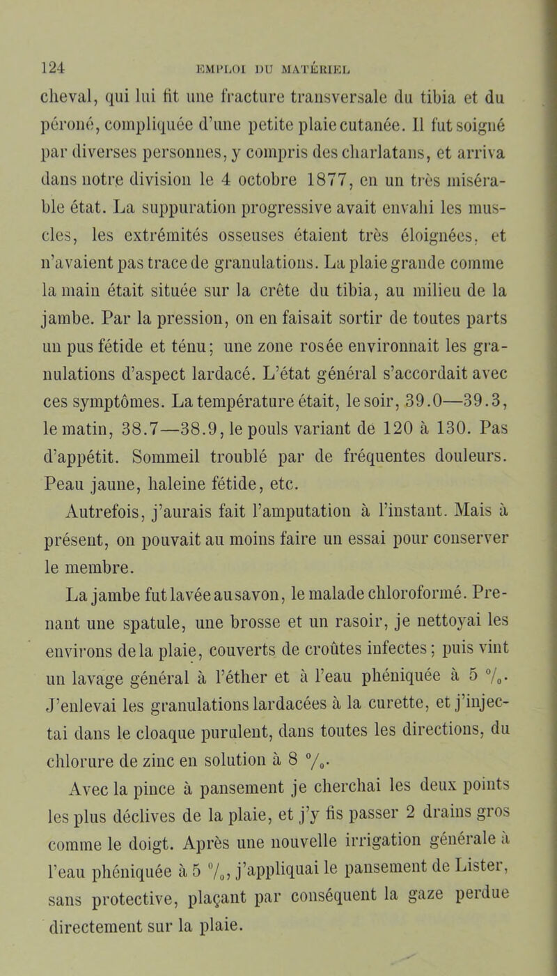 cheval, qui lui fit une fracture transversale du tibia et du péroné, compliquée d’une petite plaie cutanée. Il fut soigné par diverses personnes, y compris des charlatans, et arriva dans notre division le 4 octobre 1877, en un très miséra- ble état. La suppuration progressive avait envahi les mus- cles, les extrémités osseuses étaient très éloignées, et n’avaient pas trace de granulations. La plaie grande comme la main était située sur la crête du tibia, au milieu de la jambe. Par la pression, on en faisait sortir de toutes parts un pus fétide et ténu; une zone rosée environnait les gra- nulations d’aspect lardacé. L’état général s’accordait avec ces symptômes. La température était, le soir, 39.0—39.3, le matin, 38.7—38.9, le pouls variant de 120 à 130. Pas d’appétit. Sommeil troublé par de fréquentes douleurs. Peau jaune, haleine fétide, etc. Autrefois, j’aurais fait l’amputation à l’instant. Mais à présent, on pouvait au moins faire un essai pour conserver le membre. La jambe fut lavée au savon, le malade chloroformé. Pre- nant une spatule, une brosse et un rasoir, je nettoyai les environs delà plaie, couverts de croûtes infectes ; puis vint un lavage général à l’éther et à l’eau phéniquée a 5 °/0. J’enlevai les granulations lardacées à la curette, et j’injec- tai dans le cloaque purulent, dans toutes les directions, du chlorure de zinc en solution à 8 °/0. Avec la pince à pansement je cherchai les deux points les plus déclives de la plaie, et j’y fis passer 2 drains gros comme le doigt. Après une nouvelle irrigation générale a l’eau phéniquée à 5 %, j’appliquai le pansement de Listei, sans protective, plaçant par conséquent la gaze perdue directement sur la plaie.