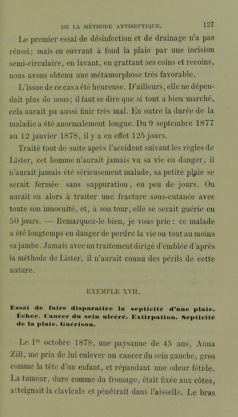 Le premier essai de désinfection et de drainage n’a pas réussi ; mais en ouvrant à fond la plaie par une incision semi-circulaire, en lavant, en grattant ses coins et recoins, nous avons obtenu une métamorphose très favorable. L’issue de ce cas a été heureuse. D’ailleurs, elle ne dépen- dait plus de nous; il faut se dire que si tout a bien marché, cela aurait pu aussi finir très mal. En outre la durée de la maladie a été anormalement longue. Du 9 septembre 1877 au 12 janvier 1878, il y a en effet 125 jours. Traité tout de suite après l’accident suivant les règles de Lister, cet homme n’aurait jamais vu sa vie en danger, il n’aurait jamais été sérieusement malade, sa petite plpie se serait fermée sans suppuration, en peu de jours. On aurait eu alors à traiter une fracture sous-cutanée avec toute son innocuité, et, à son tour, elle se serait guérie en 50 jours. — Kemarquez-le bien, je vous prie : ce malade a été longtemps en danger de perdre la vie ou tout au moins sa jambe. Jamais avec un traitement dirigé d’emblée d'après la méthode de Lister, il n’aurait connu des périls de cette nature. EXEMPLE XVII. Essai «le l'aire disparaître la septicité «l’une plaie. Échec. Cancer «lu sein ulcéré. Extirpation. Septicité «le la plaie. Guérison. Le 1er octobre 1878, une paysanne de 45 ans, Anna Zill, me pria de lui enlever un cancer du sein gauche, gros comme la tête d’un enfant, et répandant une odeur fétide. La tumeur, dure comme du fromage, était fixée aux côtes, atteignait la clavicule et pénétrait dans l’aisselle. Le bras