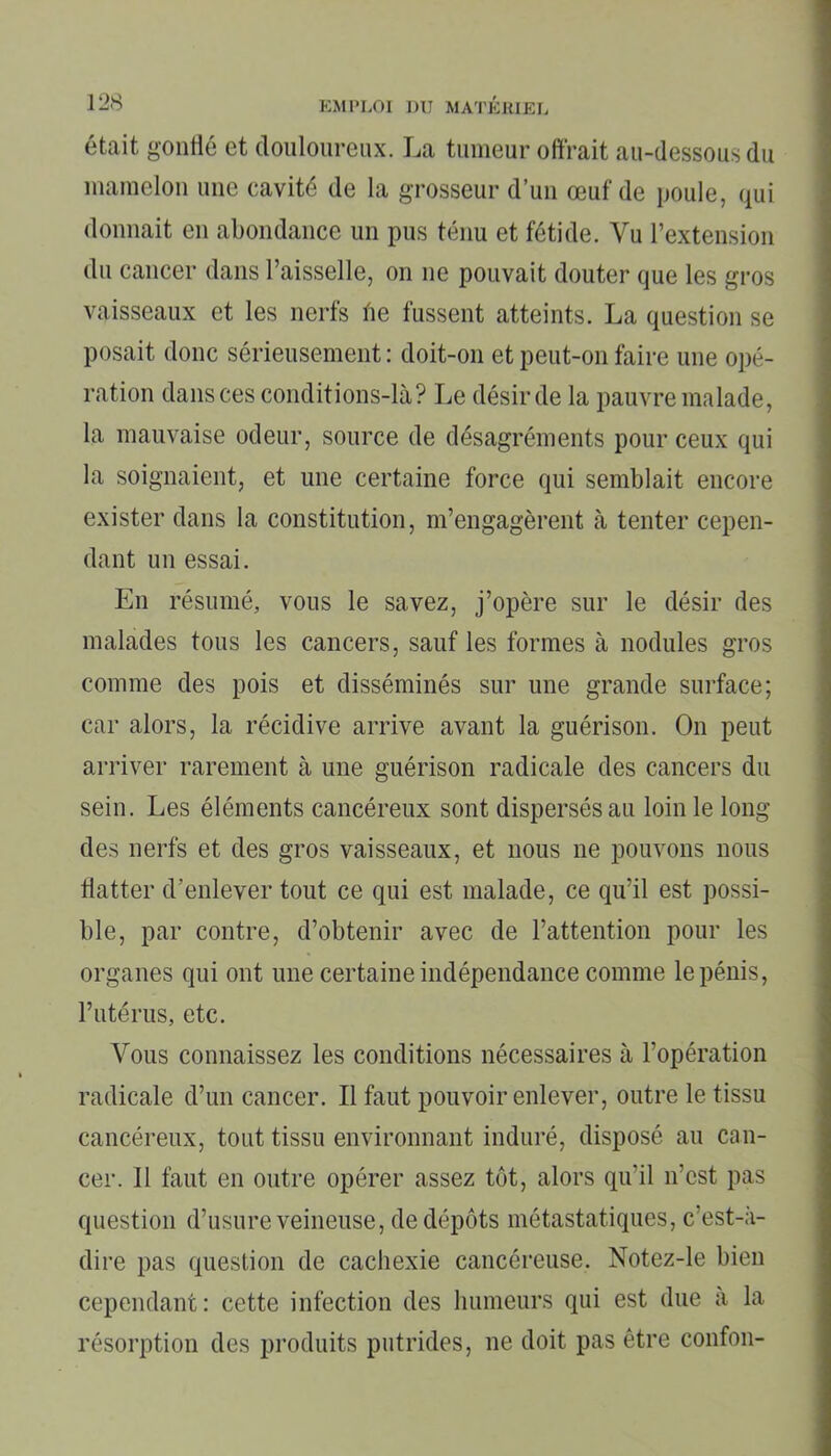 était gonflé et douloureux. La tumeur offrait au-dessous du mamelon une cavité de la grosseur d’un œuf de poule, qui donnait en abondance un pus ténu et fétide. Vu l’extension du cancer dans l’aisselle, on ne pouvait douter que les gros vaisseaux et les nerfs fie fussent atteints. La question se posait donc sérieusement : doit-on et peut-on faire une opé- ration dans ces conditions-là? Le désirde la pauvre malade, la mauvaise odeur, source de désagréments pour ceux qui la soignaient, et une certaine force qui semblait encore exister dans la constitution, m’engagèrent à tenter cepen- dant un essai. En résumé, vous le savez, j’opère sur le désir des malades tous les cancers, sauf les formes à nodules gros comme des pois et disséminés sur une grande surface; car alors, la récidive arrive avant la guérison. On peut arriver rarement à une guérison radicale des cancers du sein. Les éléments cancéreux sont dispersés au loin le long des nerfs et des gros vaisseaux, et nous ne pouvons nous flatter d’enlever tout ce qui est malade, ce qu’il est possi- ble, par contre, d’obtenir avec de l’attention pour les organes qui ont une certaine indépendance comme le pénis, l’utérus, etc. Vous connaissez les conditions nécessaires à l’opération radicale d’un cancer. Il faut pouvoir enlever, outre le tissu cancéreux, tout tissu environnant induré, disposé au can- cer. Il faut en outre opérer assez tôt, alors qu’il n’est pas question d’usure veineuse, de dépôts métastatiques, c’est-à- dire pas question de cachexie cancéreuse. Notez-le bien cependant: cette infection des humeurs qui est due à la résorption des produits putrides, ne doit pas être confon-