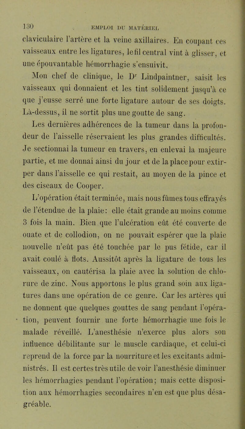 claviculaire l’artère et la veine axillaires. En coupant ces vaisseaux entre les ligatures, letil central vint à glisser, et une épouvantable hémorrhagie s’ensuivit. Mon chef de clinique, le Dr Lindpaintner, saisit les vaisseaux qui donnaient et les tint solidement jusqu’à ce que j’eusse serré une forte ligature autour de ses doigts. Là-dessus, il ne sortit plus une goutte de sang. Les dernières adhérences de la tumeur dans la profon- deur de l’aisselle réservaient les plus grandes difficultés. Je sectionnai la tumeur en travers, en enlevai la majeure partie, et me donnai ainsi du jour et de la place pour extir- per dans l’aisselle ce qui restait, au moyen de la pince et des ciseaux de Cooper. L’opération était terminée, mais nous fûmes tous effrayés de l’étendue de la plaie: elle était grande au moins comme 3 fois la main. Bien que l’ulcération eût été couverte de ouate et de collodion, on ne pouvait espérer que la plaie nouvelle n’eût pas été touchée par le pus fétide, car il avait coulé à flots. Aussitôt après la ligature de tous les vaisseaux, on cautérisa la plaie avec la solution de chlo- rure de zinc. Nous apportons le plus grand soin aux liga- tures dans une opération de ce genre. Car les artères qui ne donnent que quelques gouttes de sang pendant l’opéra- • tion, peuvent fournir une forte hémorrhagie une fois le malade réveillé. L’anesthésie n’exerce plus alors son influence débilitante sur le muscle cardiaque, et celui-ci reprend de la force par la nourriture et les excitants admi- nistrés. Il est certes très utile devoir l’anesthésie diminuer les hémorrhagies pendant l’opération; mais cette disposi- tion aux hémorrhagies secondaires n’en est que plus désa- gréable.