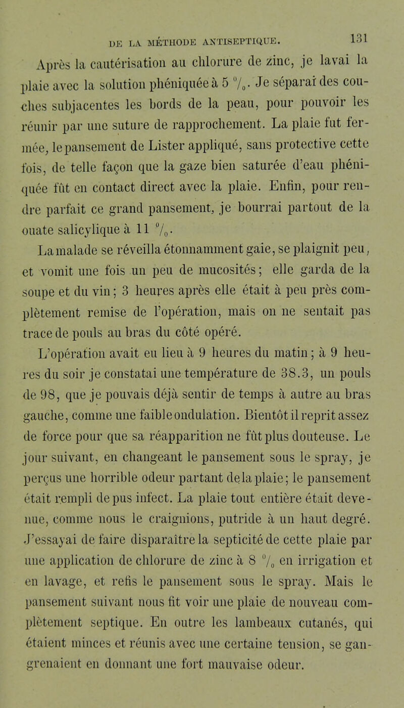 Après la cautérisation au chlorure de zinc, je lavai la plaie avec la solution phéniquée à 5 u/0. Je séparai des cou- ches subjacentes les bords de la peau, pour pouvoir les réunir par une suture de rapprochement. La plaie fut fer- mée, le pansement de Lister appliqué, sans protective cette fois, de telle façon que la gaze bien saturée d’eau phéni- quée fût en contact direct avec la plaie. Enfin, pour ren- dre parfait ce grand pansement, je bourrai partout de la ouate salicylique à 11 °/0 • La malade se réveilla étonnamment gaie, se plaignit peu, et vomit une fois un peu de mucosités ; elle garda de la soupe et du vin ; 3 heures après elle était à peu près com- plètement remise de l’opération, mais on ne sentait pas trace de pouls au bras du côté opéré. L’opération avait eu lieu à 9 heures du matin ; à 9 heu- res du soir je constatai une température de 38.3, un pouls de 98, que je pouvais déjà sentir de temps à autre au bras gauche, comme une faible ondulation. Bientôt il reprit assez de force pour que sa réapparition ne fût plus douteuse. Le jour suivant, en changeant le pansement sous le spray, je perçus une horrible odeur partant de la plaie; le pansement était rempli de pus infect. La plaie tout entière était deve- nue, comme nous le craignions, putride à un haut degré. J’essayai de faire disparaître la septicité de cette plaie par une application de chlorure de zinc à 8 % en irrigation et en lavage, et relis le pansement sous le spray. Mais le pansement suivant nous fit voir une plaie de nouveau com- plètement septique. En outre les lambeaux cutanés, qui étaient minces et réunis avec une certaine tension, se gan- grenaient en donnant une fort mauvaise odeur.