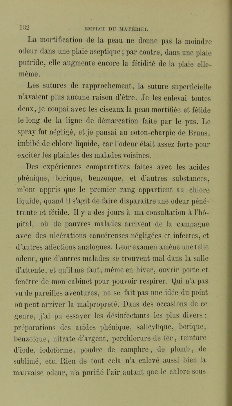 La mortification de la peau ne donne pas la moindre odeur dans une plaie aseptique; par contre, dans une plaie putride, elle augmente encore la fétidité de la plaie elle- même. Les sutures de rapprochement, la suture superficielle n’avaient plus aucune raison d’être. Je les enlevai toutes deux, je coupai avec les ciseaux la peau mortifiée et fétide le long de la ligne de démarcation faite par le pus. Le spray fut négligé, et je pansai au coton-charpie de Bruns, imbibé de chlore liquide, car l’odeur était assez forte pour exciter les plaintes des malades voisines. Des expériences comparatives faites avec les acides phénique, borique, benzoïque, et d’autres substances, m’ont appris que le premier rang appartient au chlore liquide, quand il s’agit de faire disparaître une odeur péné- trante et fétide. Il y a des jours à ma consultation à l’hô- pital, où de pauvres malades arrivent de la campagne avec des ulcérations cancéreuses négligées et infectes, et d’autres affections analogues. Leur examen amène une telle odeur, que d’autres malades se trouvent mal dans la salle d’attente, et qu’il me faut, même en hiver, ouvrir porte et fenêtre de mon cabinet pour pouvoir respirer. Qui n’a pas vu de pareilles aventures, ne se fait pas une idée du point où peut arriver la malpropreté. Dans des occasions de ce genre, j’ai pu essayer les désinfectants les plus divers : préparations des acides phénique, salicylique, borique, benzoïque, nitrate d’argent, perchlorure de fer, teinture d’iode, iodoforme, poudre de camphre, de plomb, de sublimé, etc. Rien de tout cela n’a enlevé aussi bien la mauvaise odeur, n’a purifié l’air autant que le chlore sous