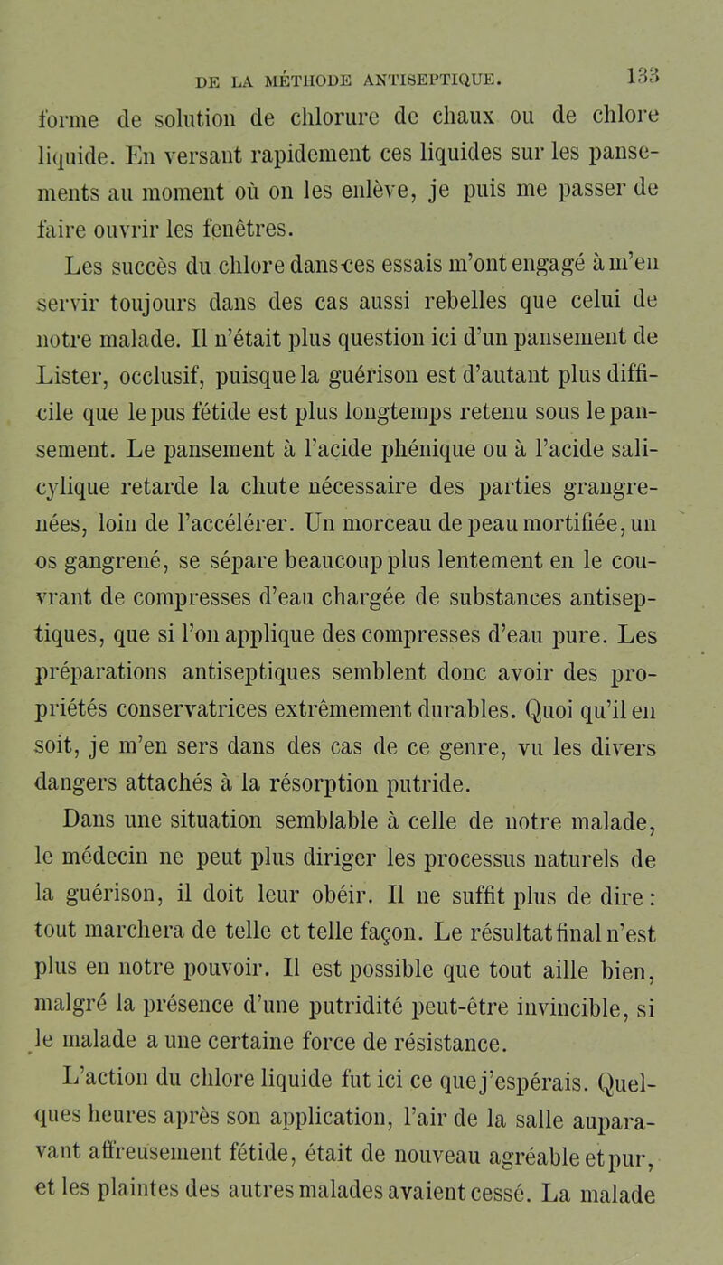 forme de solution de chlorure de chaux ou de chlore liquide. En versant rapidement ces liquides sur les panse- ments au moment où on les enlève, je puis me passer de faire ouvrir les fenêtres. Les succès du chlore dans-ces essais m’ont engagé à m’en servir toujours dans des cas aussi rebelles que celui de notre malade. Il n’était plus question ici d’un pansement de Lister, occlusif, puisque la guérison est d’autant plus diffi- cile que le pus fétide est plus longtemps retenu sous le pan- sement. Le pansement à l’acide phénique ou à l’acide sali- cylique retarde la chute nécessaire des parties grangre- nées, loin de l’accélérer. Un morceau de peau mortifiée, un os gangrené, se sépare beaucoup plus lentement en le cou- vrant de compresses d’eau chargée de substances antisep- tiques, que si l’on applique des compresses d’eau pure. Les préparations antiseptiques semblent donc avoir des pro- priétés conservatrices extrêmement durables. Quoi qu’il en soit, je m’en sers dans des cas de ce genre, vu les divers dangers attachés à la résorption putride. Dans une situation semblable à celle de notre malade, le médecin ne peut plus diriger les processus naturels de la guérison, il doit leur obéir. Il 11e suffit plus de dire: tout marchera de telle et telle façon. Le résultat final n’est plus en notre pouvoir. Il est possible que tout aille bien, malgré la présence d’une putridité peut-être invincible, si le malade a une certaine force de résistance. L’action du chlore liquide fut ici ce que j’espérais. Quel- ques heures après son application, l’air de la salle aupara- vant affreusement fétide, était de nouveau agréable et pur, et les plaintes des autres malades avaient cessé. La malade