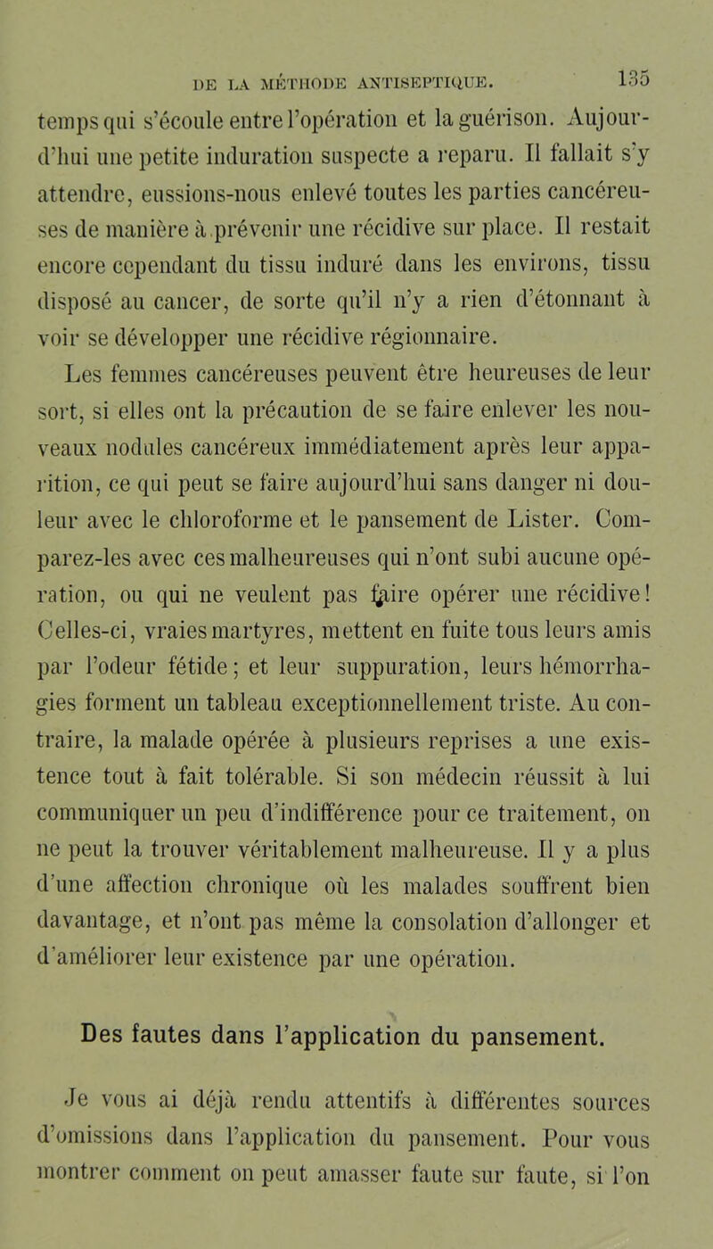 temps qui s’écoule entre l’opération et la guérison. Aujour- d'hui une petite induration suspecte a reparu. Il fallait s y attendre, eussions-nous enlevé toutes les parties cancéreu- ses de manière à .prévenir une récidive sur place. Il restait encore cependant du tissu induré dans les environs, tissu disposé au cancer, de sorte qu’il n’y a rien d’étonnant à voir se développer une récidive régionnaire. Les femmes cancéreuses peuvent être heureuses de leur sort, si elles ont la précaution de se faire enlever les nou- veaux nodules cancéreux immédiatement après leur appa- rition, ce qui peut se faire aujourd’hui sans danger ni dou- leur avec le chloroforme et le pansement de Lister. Com- parez-les avec ces malheureuses qui n’ont subi aucune opé- ration, ou qui ne veulent pas traire opérer une récidive! Celles-ci, vraies martyres, mettent en fuite tous leurs amis par l’odeur fétide; et leur suppuration, leurs hémorrha- gies forment un tableau exceptionnellement triste. Au con- traire, la malade opérée à plusieurs reprises a une exis- tence tout à fait tolérable. Si son médecin réussit à lui communiquer un peu d’indifférence pour ce traitement, on ne peut la trouver véritablement malheureuse. Il y a plus d’une affection chronique où les malades souffrent bien davantage, et n’ont pas même la consolation d’allonger et d’améliorer leur existence par une opération. Des fautes dans l’application du pansement. Je vous ai déjà rendu attentifs à différentes sources d’omissions dans l’application du pansement. Pour vous montrer comment on peut amasser faute sur faute, si Ton