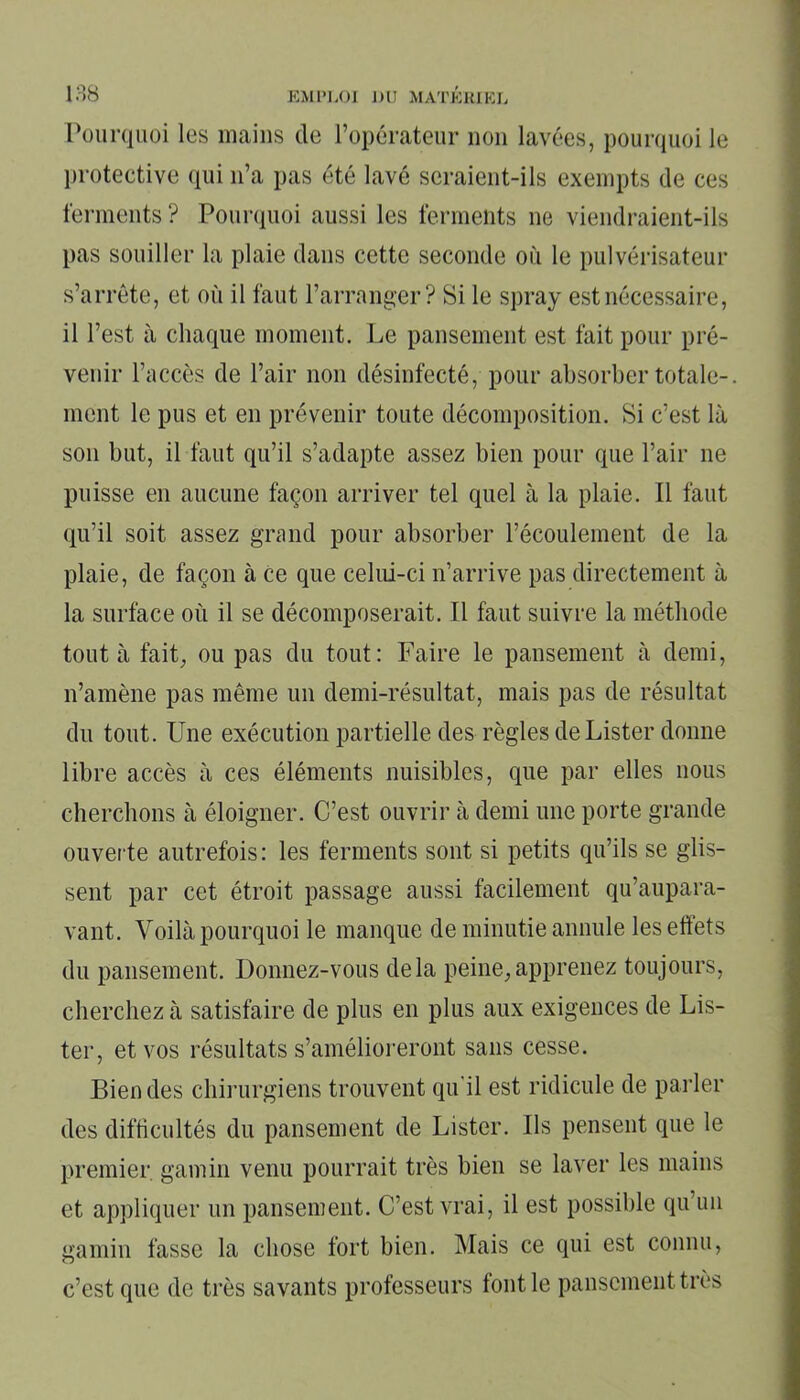 Pourquoi les mains de l’opérateur non lavées, pourquoi le protective qui n’a pas été lavé seraient-ils exempts de ces ferments ? Pourquoi aussi les ferments ne viendraient-ils pas souiller la plaie dans cette seconde où le pulvérisateur s’arrête, et où il faut l’arranger? Si le spray est nécessaire, il l’est à chaque moment. Le pansement est fait pour pré- venir l’accès de l’air non désinfecté, pour absorber totale-. ment le pus et en prévenir toute décomposition. Si c’est là son but, il faut qu’il s’adapte assez bien pour que l’air ne puisse en aucune façon arriver tel quel à la plaie. 11 faut qu’il soit assez grand pour absorber l’écoulement de la plaie, de façon à ce que celui-ci n’arrive pas directement à la surface où il se décomposerait. Il faut suivre la méthode tout à fait, ou pas du tout: Faire le pansement à demi, n’amène pas même un demi-résultat, mais pas de résultat du tout. Une exécution partielle des règles de Lister donne libre accès à ces éléments nuisibles, que par elles nous cherchons à éloigner. C’est ouvrir à demi une porte grande ouverte autrefois : les ferments sont si petits qu’ils se glis- sent par cet étroit passage aussi facilement qu’aupara- vant. Yoilà pourquoi le manque de minutie annule les effets du pansement. Donnez-vous delà peine,apprenez toujours, cherchez à satisfaire de plus en plus aux exigences de Lis- ter, et vos résultats s’amélioreront sans cesse. Bien des chirurgiens trouvent qu'il est ridicule de parler des difficultés du pansement de Lister. Us pensent que le premier gamin venu pourrait très bien se laver les mains et appliquer un pansement. C’est vrai, il est possible qu un gamin fasse la chose fort bien. Mais ce qui est connu, c’est que de très savants professeurs font le pansement très