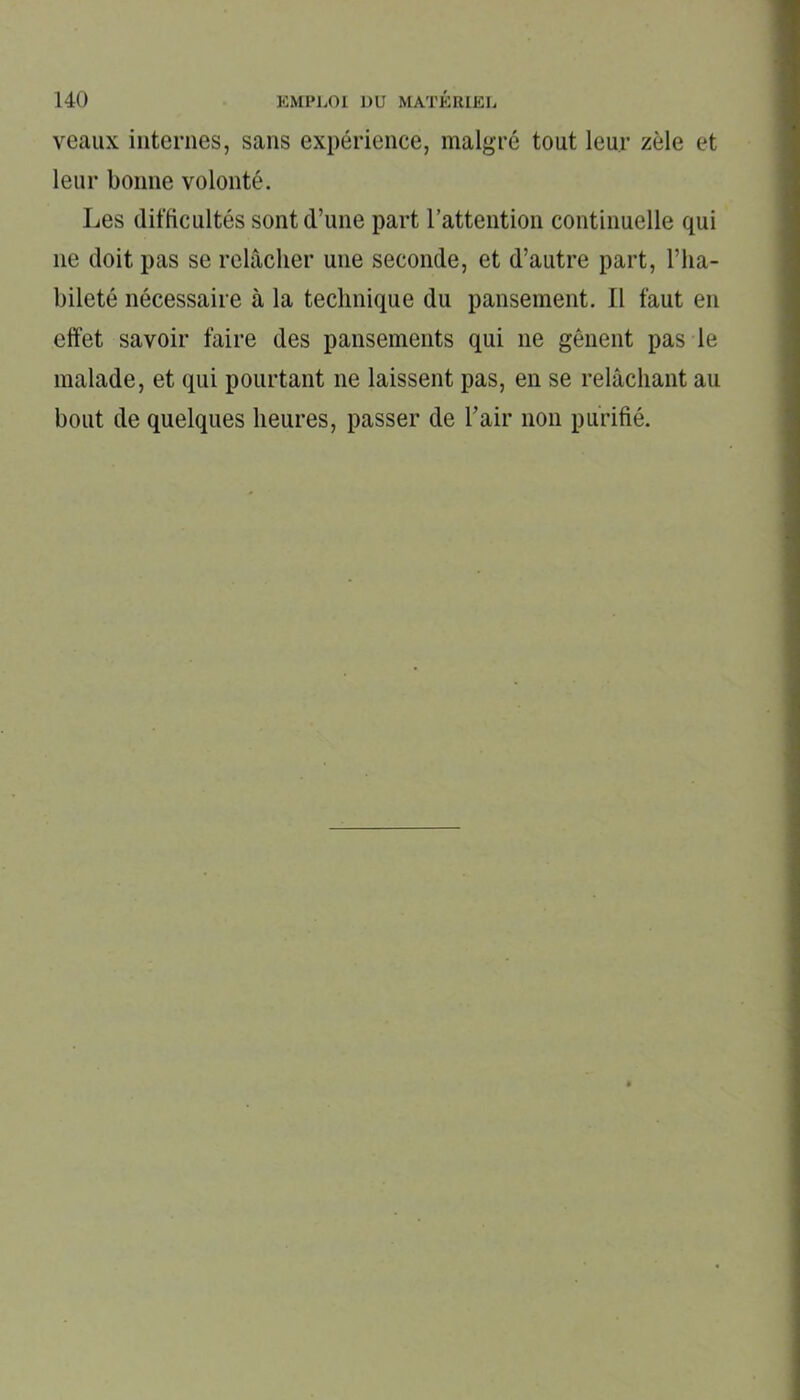 veaux internes, sans expérience, malgré tout leur zèle et leur bonne volonté. Les difficultés sont d’une part l’attention continuelle qui 11e doit pas se relâcher une seconde, et d’autre part, l’ha- bileté nécessaire à la technique du pansement. Il faut en effet savoir faire des pansements qui ne gênent pas le malade, et qui pourtant 11e laissent pas, en se relâchant au bout de quelques heures, passer de l’air non purifié.