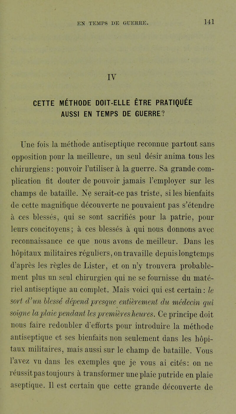 EN TEMPS DE GUERRE. IV CETTE MÉTHODE DOIT-ELLE ÊTRE PRATIQUÉE AUSSI EN TEMPS DE GUERRE? Une fois la méthode antiseptique reconnue partout sans opposition pour la meilleure, un seul désir anima tous les chirurgiens: pouvoir l’utiliser à la guerre. Sa grande com- plication fit douter de pouvoir jamais l’employer sur les champs de bataille. Ne serait-ce pas triste, si les bienfaits de cette magnifique découverte ne pouvaient pas s'étendre à ces blessés, qui se sont sacrifiés pour la patrie, pour leurs concitoyens ; à ces blessés à qui nous donnons avec reconnaissance ce que nous avons de meilleur. Dans les hôpitaux militaires réguliers, on travaille depuis longtemps d’après les règles de Lister, et on n’y trouvera probable- ment plus un seul chirurgien qui ne se fournisse du maté- riel antiseptique au complet. Mais voici qui est certain : le sort d’un blessé dépend presque entièrement du médecin qui soigne la plaie pendant lesqnemièr es heures. Ce principe doit nous faire redoubler d’efforts pour introduire la méthode antiseptique et ses bienfaits non seulement dans les hôpi- taux militaires, mais aussi sur le champ de bataille. Vous l’avez vu dans les exemples que je vous ai cités: on ne réussit pas toujours à transformer une plaie putride en plaie aseptique. Il est certain que cette grande découverte de