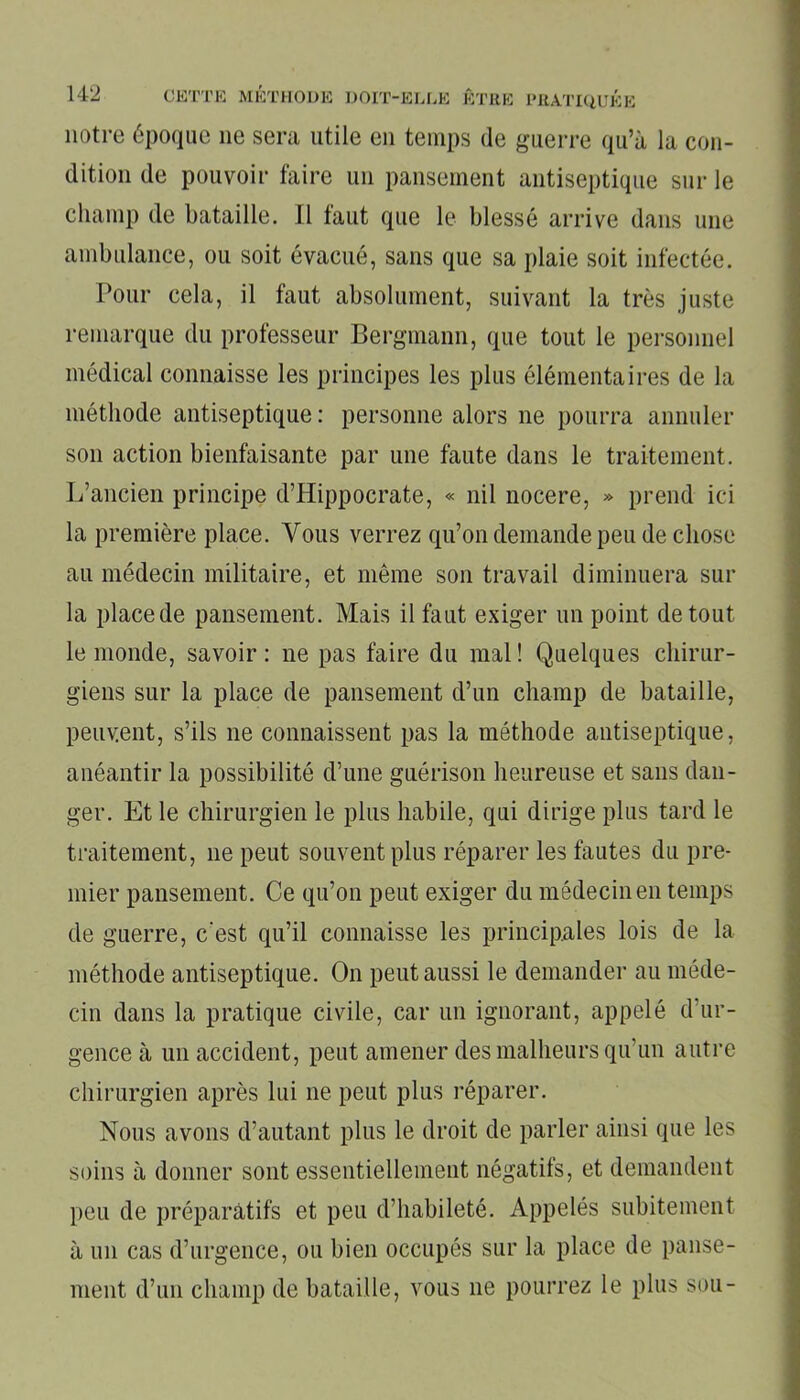 notre époque ne sera utile en temps de guerre qu’à la con- dition de pouvoir faire un pansement antiseptique sur le champ de bataille. Il faut que le blessé arrive dans une ambulance, ou soit évacué, sans que sa plaie soit infectée. Pour cela, il faut absolument, suivant la très juste remarque du professeur Bergmann, que tout le personnel médical connaisse les principes les plus élémentaires de la méthode antiseptique : personne alors ne pourra annuler son action bienfaisante par une faute dans le traitement. L’ancien principe d’Hippocrate, « nil nocere, » prend ici la première place. Vous verrez qu’on demande peu de chose au médecin militaire, et même son travail diminuera sur la place de pansement. Mais il faut exiger un point de tout le monde, savoir: ne pas faire du mal! Quelques chirur- giens sur la place de pansement d’un champ de bataille, peuvent, s’ils 11e connaissent pas la méthode antiseptique, anéantir la possibilité d’une guérison heureuse et sans dan- ger. Et le chirurgien le plus habile, qui dirige plus tard le traitement, ne peut souvent plus réparer les fautes du pre- mier pansement. Ce qu’on peut exiger du médecin en temps de guerre, c'est qu’il connaisse les principales lois de la méthode antiseptique. On peut aussi le demander au méde- cin dans la pratique civile, car un ignorant, appelé d’ur- gence à un accident, peut amener des malheurs qu’un autre chirurgien après lui ne peut plus réparer. Nous avons d’autant plus le droit de parler ainsi que les soins à donner sont essentiellement négatifs, et demandent peu de préparatifs et peu d’habileté. Appelés subitement à un cas d’urgence, ou bien occupés sur la place de panse- ment d’un champ de bataille, vous ne pourrez le plus sou-